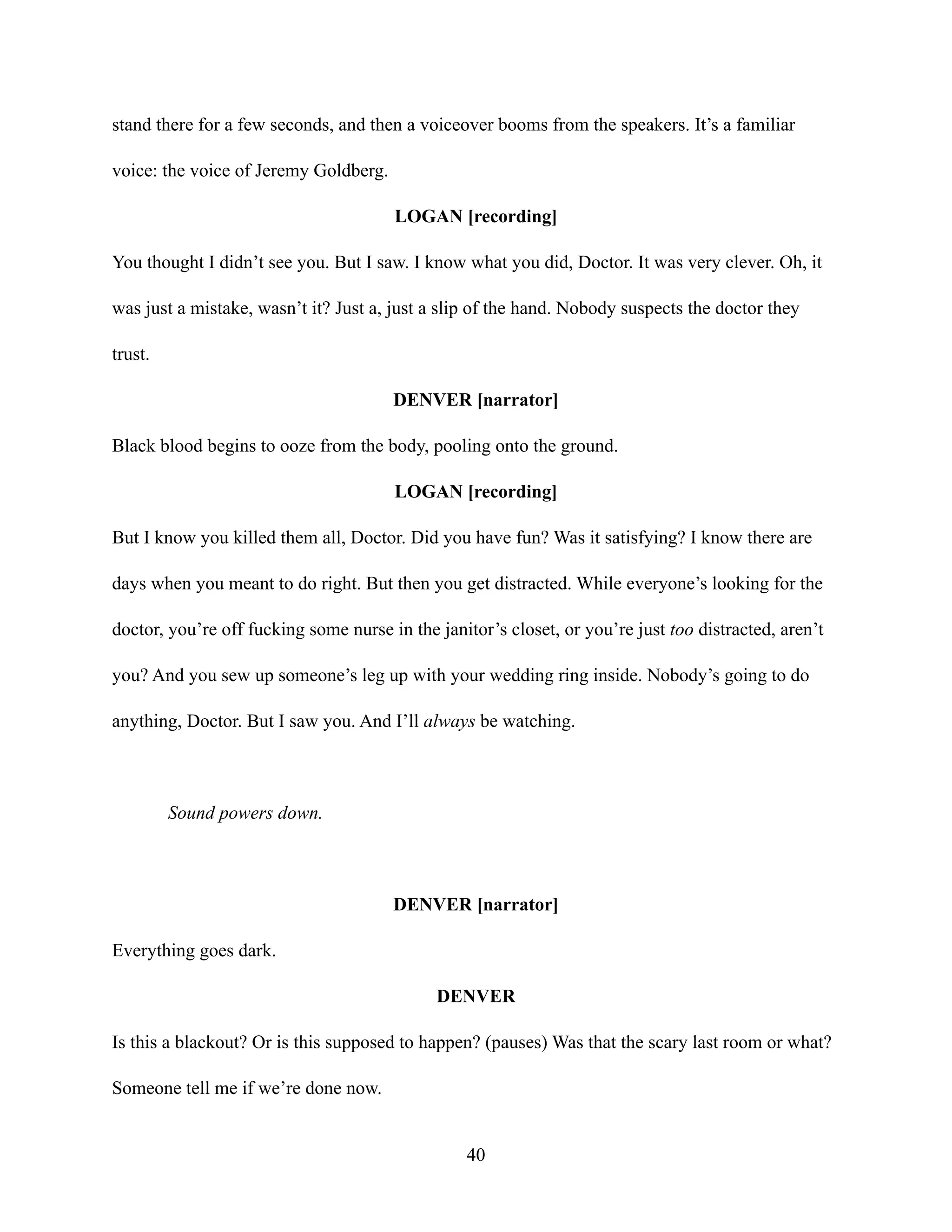 stand there for a few seconds, and then a voiceover booms from the speakers. It’s a familiar
voice: the voice of Jeremy Goldberg.
LOGAN [recording]
You thought I didn’t see you. But I saw. I know what you did, Doctor. It was very clever. Oh, it
was just a mistake, wasn’t it? Just a, just a slip of the hand. Nobody suspects the doctor they
trust.
DENVER [narrator]
Black blood begins to ooze from the body, pooling onto the ground.
LOGAN [recording]
But I know you killed them all, Doctor. Did you have fun? Was it satisfying? I know there are
days when you meant to do right. But then you get distracted. While everyone’s looking for the
doctor, you’re off fucking some nurse in the janitor’s closet, or you’re just too distracted, aren’t
you? And you sew up someone’s leg up with your wedding ring inside. Nobody’s going to do
anything, Doctor. But I saw you. And I’ll always be watching.
Sound powers down.
DENVER [narrator]
Everything goes dark.
DENVER
Is this a blackout? Or is this supposed to happen? (pauses) Was that the scary last room or what?
Someone tell me if we’re done now.
40
 