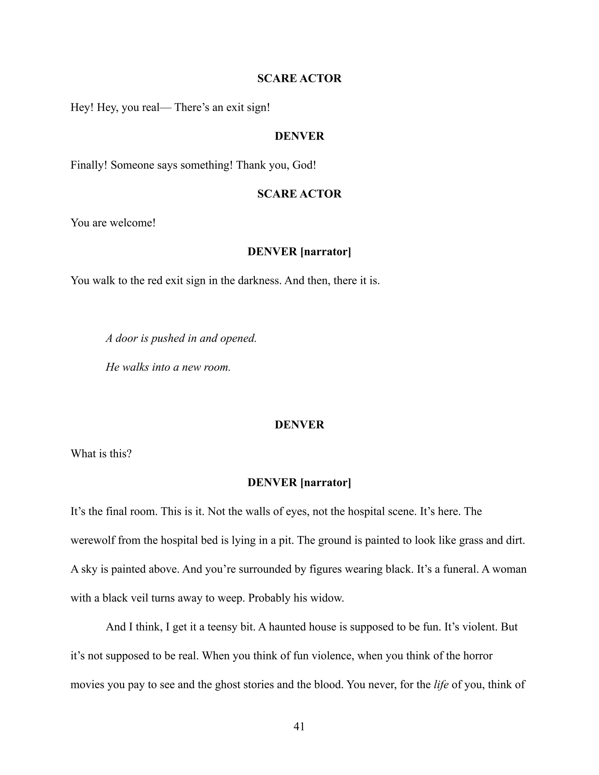 SCARE ACTOR
Hey! Hey, you real— There’s an exit sign!
DENVER
Finally! Someone says something! Thank you, God!
SCARE ACTOR
You are welcome!
DENVER [narrator]
You walk to the red exit sign in the darkness. And then, there it is.
A door is pushed in and opened.
He walks into a new room.
DENVER
What is this?
DENVER [narrator]
It’s the final room. This is it. Not the walls of eyes, not the hospital scene. It’s here. The
werewolf from the hospital bed is lying in a pit. The ground is painted to look like grass and dirt.
A sky is painted above. And you’re surrounded by figures wearing black. It’s a funeral. A woman
with a black veil turns away to weep. Probably his widow.
And I think, I get it a teensy bit. A haunted house is supposed to be fun. It’s violent. But
it’s not supposed to be real. When you think of fun violence, when you think of the horror
movies you pay to see and the ghost stories and the blood. You never, for the life of you, think of
41
 