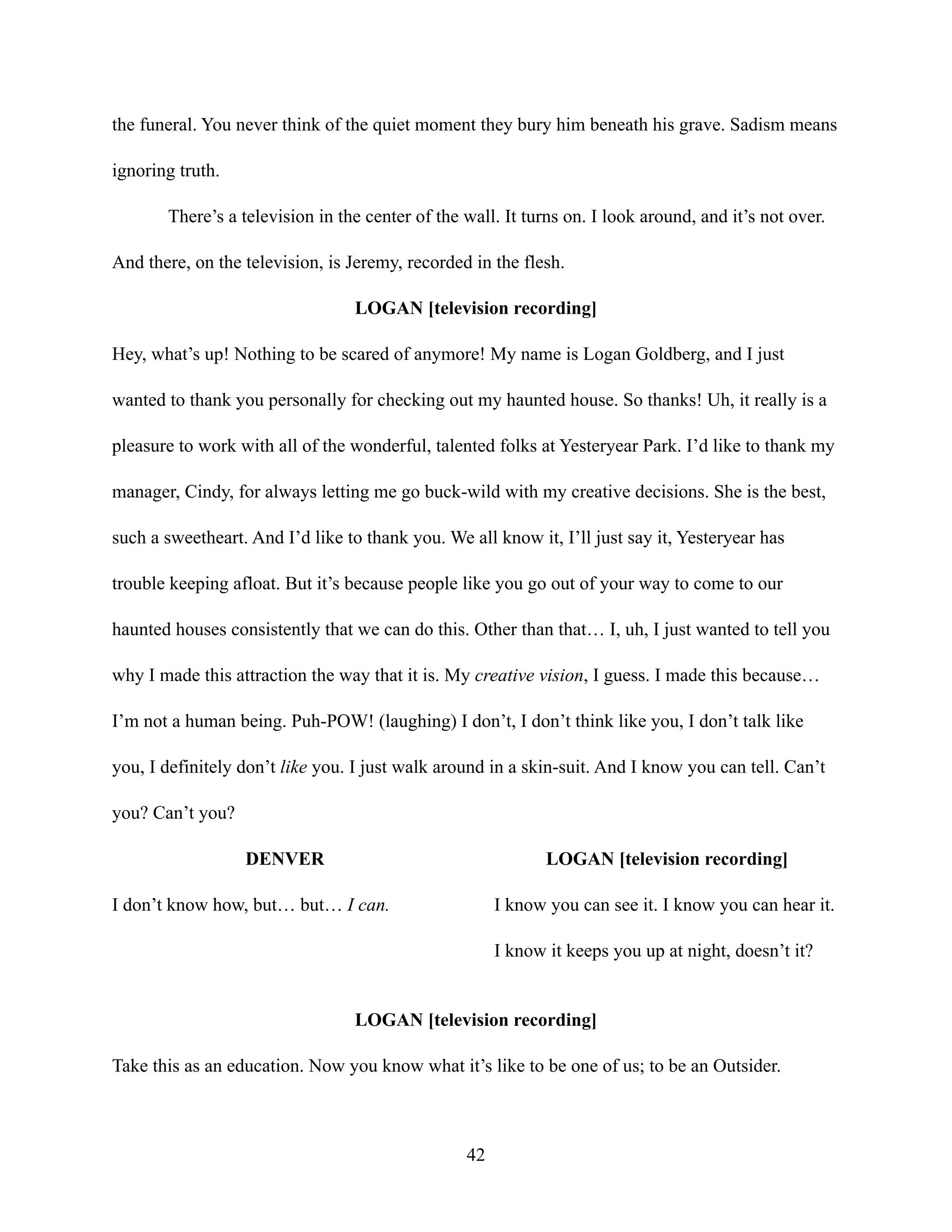 the funeral. You never think of the quiet moment they bury him beneath his grave. Sadism means
ignoring truth.
There’s a television in the center of the wall. It turns on. I look around, and it’s not over.
And there, on the television, is Jeremy, recorded in the flesh.
LOGAN [television recording]
Hey, what’s up! Nothing to be scared of anymore! My name is Logan Goldberg, and I just
wanted to thank you personally for checking out my haunted house. So thanks! Uh, it really is a
pleasure to work with all of the wonderful, talented folks at Yesteryear Park. I’d like to thank my
manager, Cindy, for always letting me go buck-wild with my creative decisions. She is the best,
such a sweetheart. And I’d like to thank you. We all know it, I’ll just say it, Yesteryear has
trouble keeping afloat. But it’s because people like you go out of your way to come to our
haunted houses consistently that we can do this. Other than that… I, uh, I just wanted to tell you
why I made this attraction the way that it is. My creative vision, I guess. I made this because…
I’m not a human being. Puh-POW! (laughing) I don’t, I don’t think like you, I don’t talk like
you, I definitely don’t like you. I just walk around in a skin-suit. And I know you can tell. Can’t
you? Can’t you?
DENVER
I don’t know how, but… but… I can.
LOGAN [television recording]
I know you can see it. I know you can hear it.
I know it keeps you up at night, doesn’t it?
LOGAN [television recording]
Take this as an education. Now you know what it’s like to be one of us; to be an Outsider.
42
 
