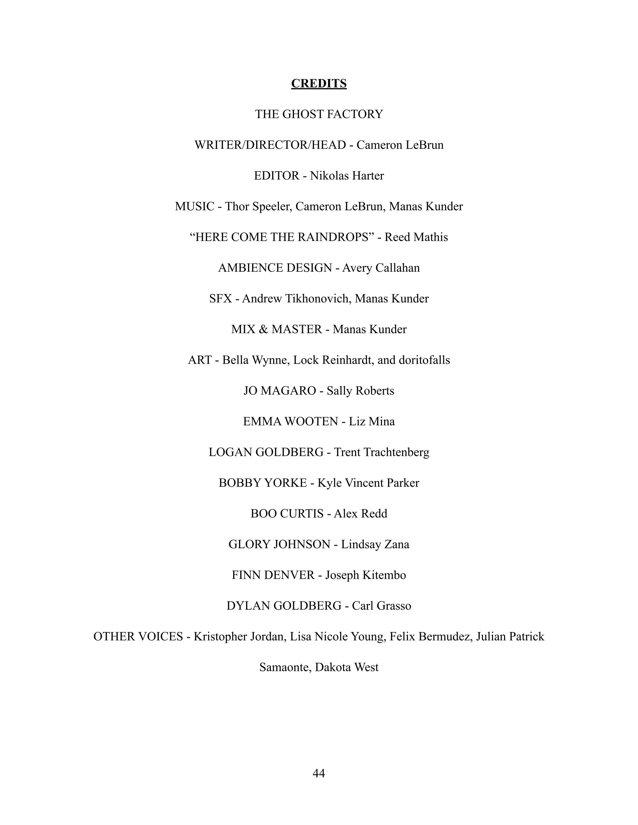 CREDITS
THE GHOST FACTORY
WRITER/DIRECTOR/HEAD - Cameron LeBrun
EDITOR - Nikolas Harter
MUSIC - Thor Speeler, Cameron LeBrun, Manas Kunder
“HERE COME THE RAINDROPS” - Reed Mathis
AMBIENCE DESIGN - Avery Callahan
SFX - Andrew Tikhonovich, Manas Kunder
MIX & MASTER - Manas Kunder
ART - Bella Wynne, Lock Reinhardt, and doritofalls
JO MAGARO - Sally Roberts
EMMA WOOTEN - Liz Mina
LOGAN GOLDBERG - Trent Trachtenberg
BOBBY YORKE - Kyle Vincent Parker
BOO CURTIS - Alex Redd
GLORY JOHNSON - Lindsay Zana
FINN DENVER - Joseph Kitembo
DYLAN GOLDBERG - Carl Grasso
OTHER VOICES - Kristopher Jordan, Lisa Nicole Young, Felix Bermudez, Julian Patrick
Samaonte, Dakota West
44
 