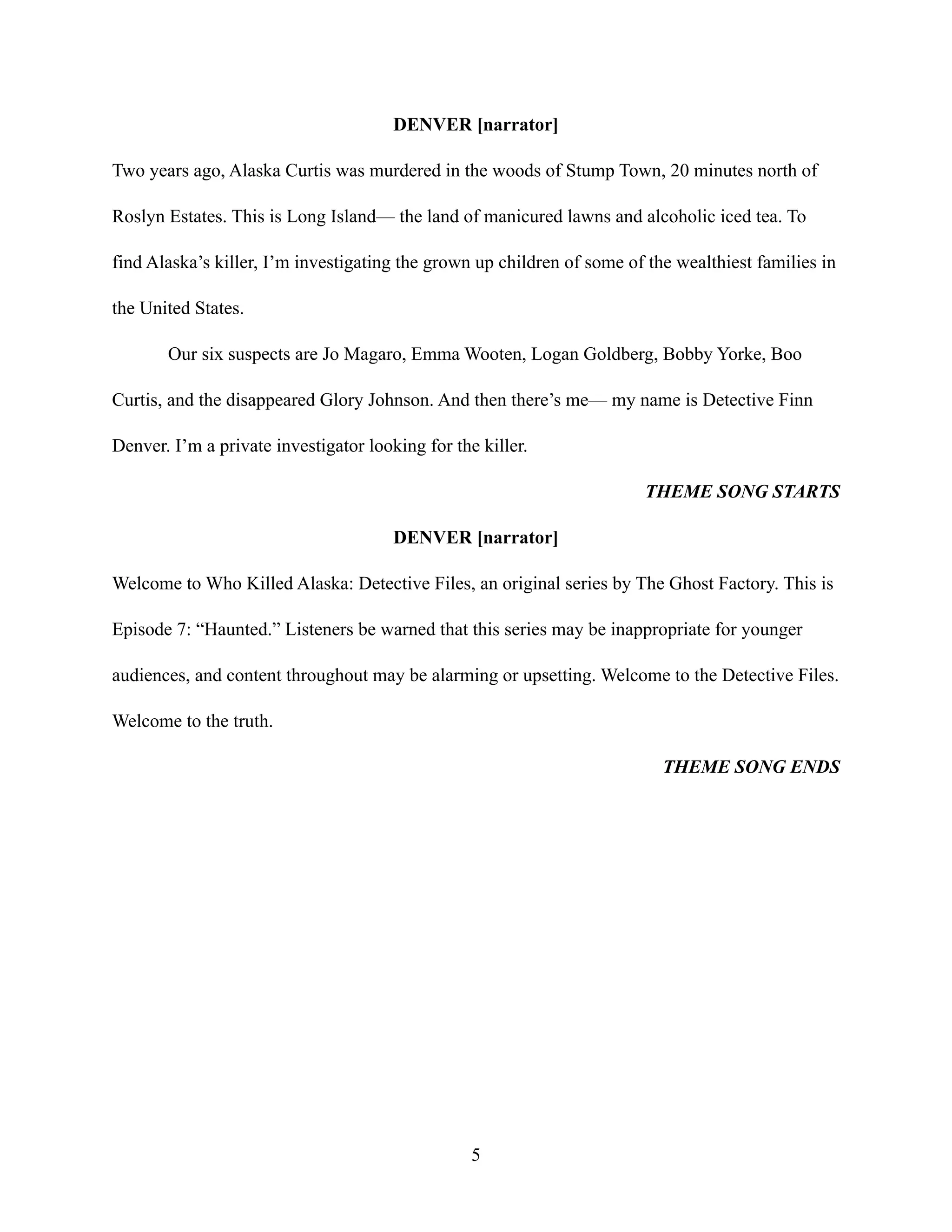 DENVER [narrator]
Two years ago, Alaska Curtis was murdered in the woods of Stump Town, 20 minutes north of
Roslyn Estates. This is Long Island— the land of manicured lawns and alcoholic iced tea. To
find Alaska’s killer, I’m investigating the grown up children of some of the wealthiest families in
the United States.
Our six suspects are Jo Magaro, Emma Wooten, Logan Goldberg, Bobby Yorke, Boo
Curtis, and the disappeared Glory Johnson. And then there’s me— my name is Detective Finn
Denver. I’m a private investigator looking for the killer.
THEME SONG STARTS
DENVER [narrator]
Welcome to Who Killed Alaska: Detective Files, an original series by The Ghost Factory. This is
Episode 7: “Haunted.” Listeners be warned that this series may be inappropriate for younger
audiences, and content throughout may be alarming or upsetting. Welcome to the Detective Files.
Welcome to the truth.
THEME SONG ENDS
5
 