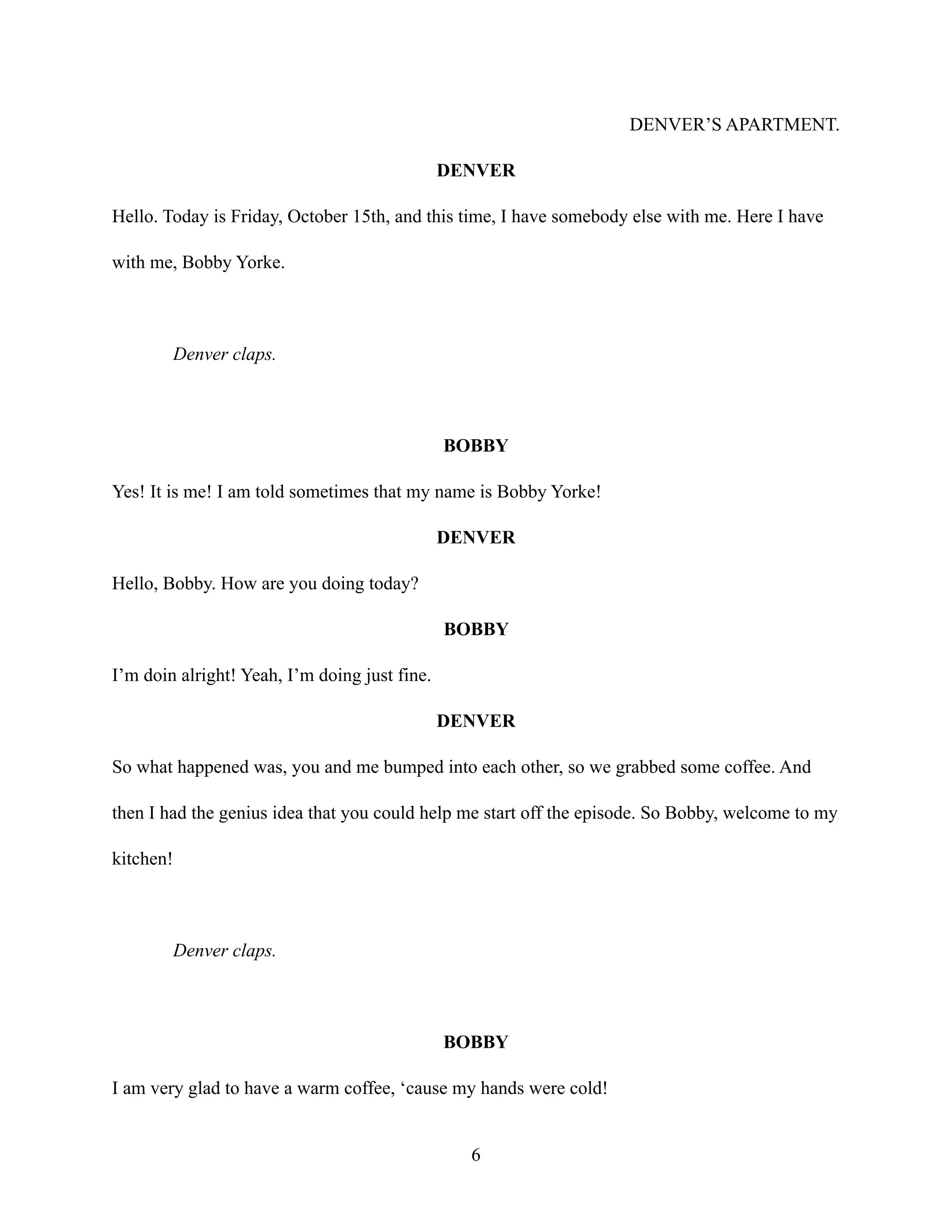 DENVER’S APARTMENT.
DENVER
Hello. Today is Friday, October 15th, and this time, I have somebody else with me. Here I have
with me, Bobby Yorke.
Denver claps.
BOBBY
Yes! It is me! I am told sometimes that my name is Bobby Yorke!
DENVER
Hello, Bobby. How are you doing today?
BOBBY
I’m doin alright! Yeah, I’m doing just fine.
DENVER
So what happened was, you and me bumped into each other, so we grabbed some coffee. And
then I had the genius idea that you could help me start off the episode. So Bobby, welcome to my
kitchen!
Denver claps.
BOBBY
I am very glad to have a warm coffee, ‘cause my hands were cold!
6
 