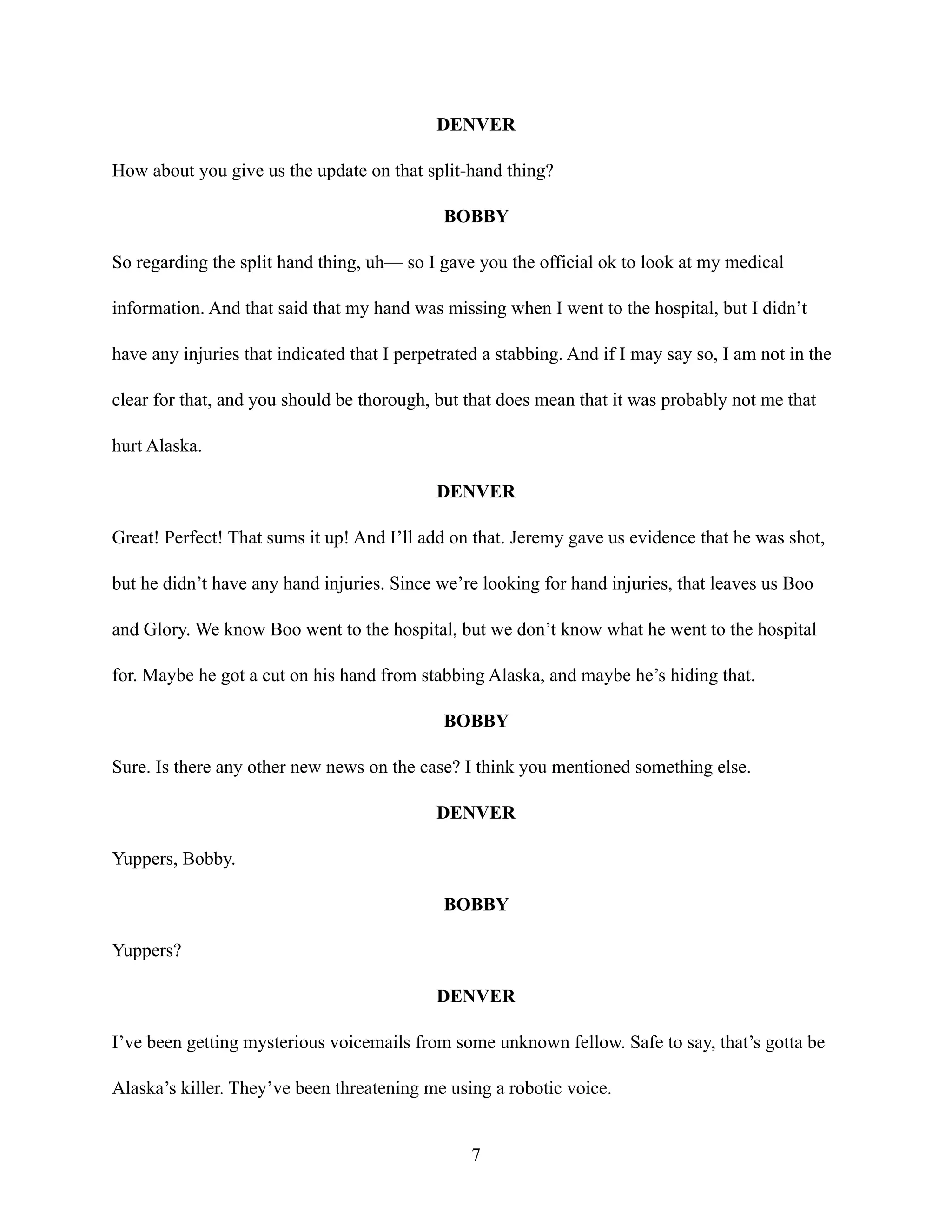 DENVER
How about you give us the update on that split-hand thing?
BOBBY
So regarding the split hand thing, uh— so I gave you the official ok to look at my medical
information. And that said that my hand was missing when I went to the hospital, but I didn’t
have any injuries that indicated that I perpetrated a stabbing. And if I may say so, I am not in the
clear for that, and you should be thorough, but that does mean that it was probably not me that
hurt Alaska.
DENVER
Great! Perfect! That sums it up! And I’ll add on that. Jeremy gave us evidence that he was shot,
but he didn’t have any hand injuries. Since we’re looking for hand injuries, that leaves us Boo
and Glory. We know Boo went to the hospital, but we don’t know what he went to the hospital
for. Maybe he got a cut on his hand from stabbing Alaska, and maybe he’s hiding that.
BOBBY
Sure. Is there any other new news on the case? I think you mentioned something else.
DENVER
Yuppers, Bobby.
BOBBY
Yuppers?
DENVER
I’ve been getting mysterious voicemails from some unknown fellow. Safe to say, that’s gotta be
Alaska’s killer. They’ve been threatening me using a robotic voice.
7
 