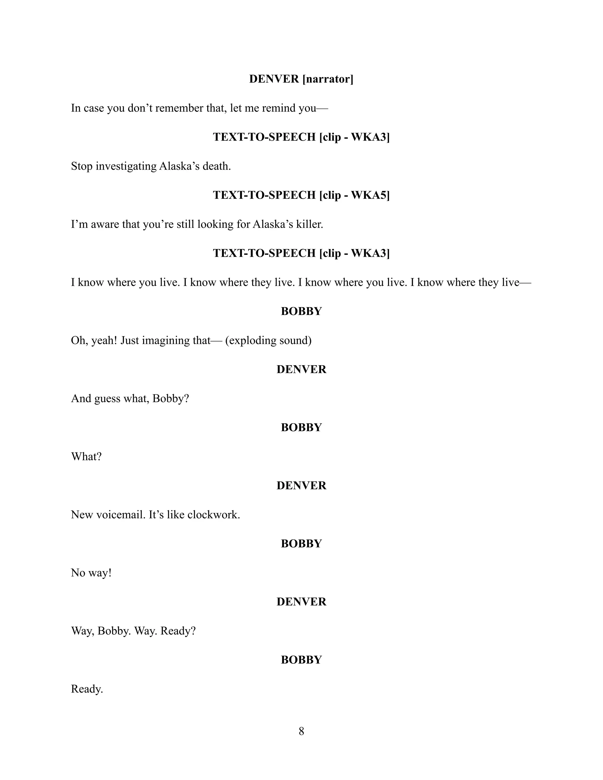 DENVER [narrator]
In case you don’t remember that, let me remind you—
TEXT-TO-SPEECH [clip - WKA3]
Stop investigating Alaska’s death.
TEXT-TO-SPEECH [clip - WKA5]
I’m aware that you’re still looking for Alaska’s killer.
TEXT-TO-SPEECH [clip - WKA3]
I know where you live. I know where they live. I know where you live. I know where they live—
BOBBY
Oh, yeah! Just imagining that— (exploding sound)
DENVER
And guess what, Bobby?
BOBBY
What?
DENVER
New voicemail. It’s like clockwork.
BOBBY
No way!
DENVER
Way, Bobby. Way. Ready?
BOBBY
Ready.
8
 