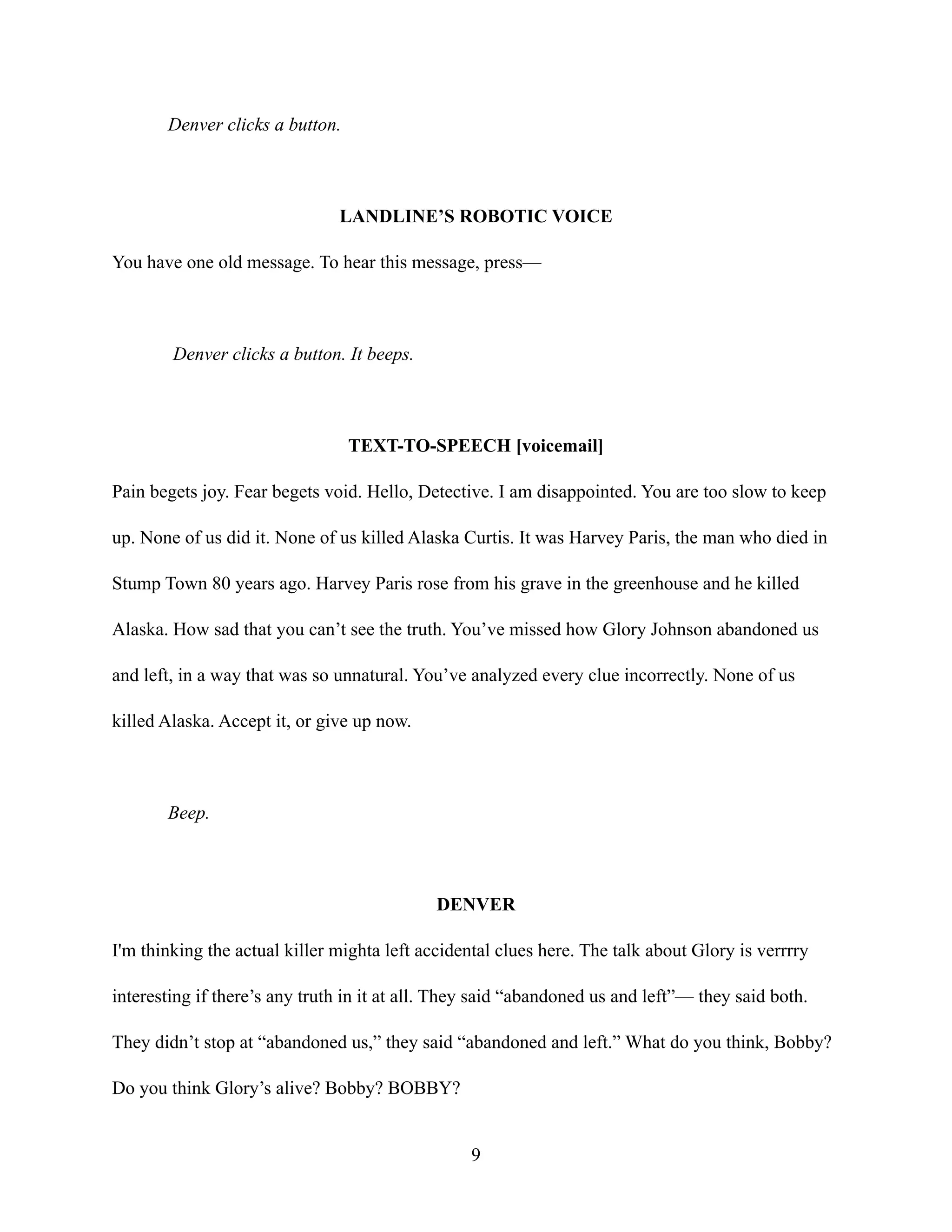 Denver clicks a button.
LANDLINE’S ROBOTIC VOICE
You have one old message. To hear this message, press—
Denver clicks a button. It beeps.
TEXT-TO-SPEECH [voicemail]
Pain begets joy. Fear begets void. Hello, Detective. I am disappointed. You are too slow to keep
up. None of us did it. None of us killed Alaska Curtis. It was Harvey Paris, the man who died in
Stump Town 80 years ago. Harvey Paris rose from his grave in the greenhouse and he killed
Alaska. How sad that you can’t see the truth. You’ve missed how Glory Johnson abandoned us
and left, in a way that was so unnatural. You’ve analyzed every clue incorrectly. None of us
killed Alaska. Accept it, or give up now.
Beep.
DENVER
I'm thinking the actual killer mighta left accidental clues here. The talk about Glory is verrrry
interesting if there’s any truth in it at all. They said “abandoned us and left”— they said both.
They didn’t stop at “abandoned us,” they said “abandoned and left.” What do you think, Bobby?
Do you think Glory’s alive? Bobby? BOBBY?
9
 
