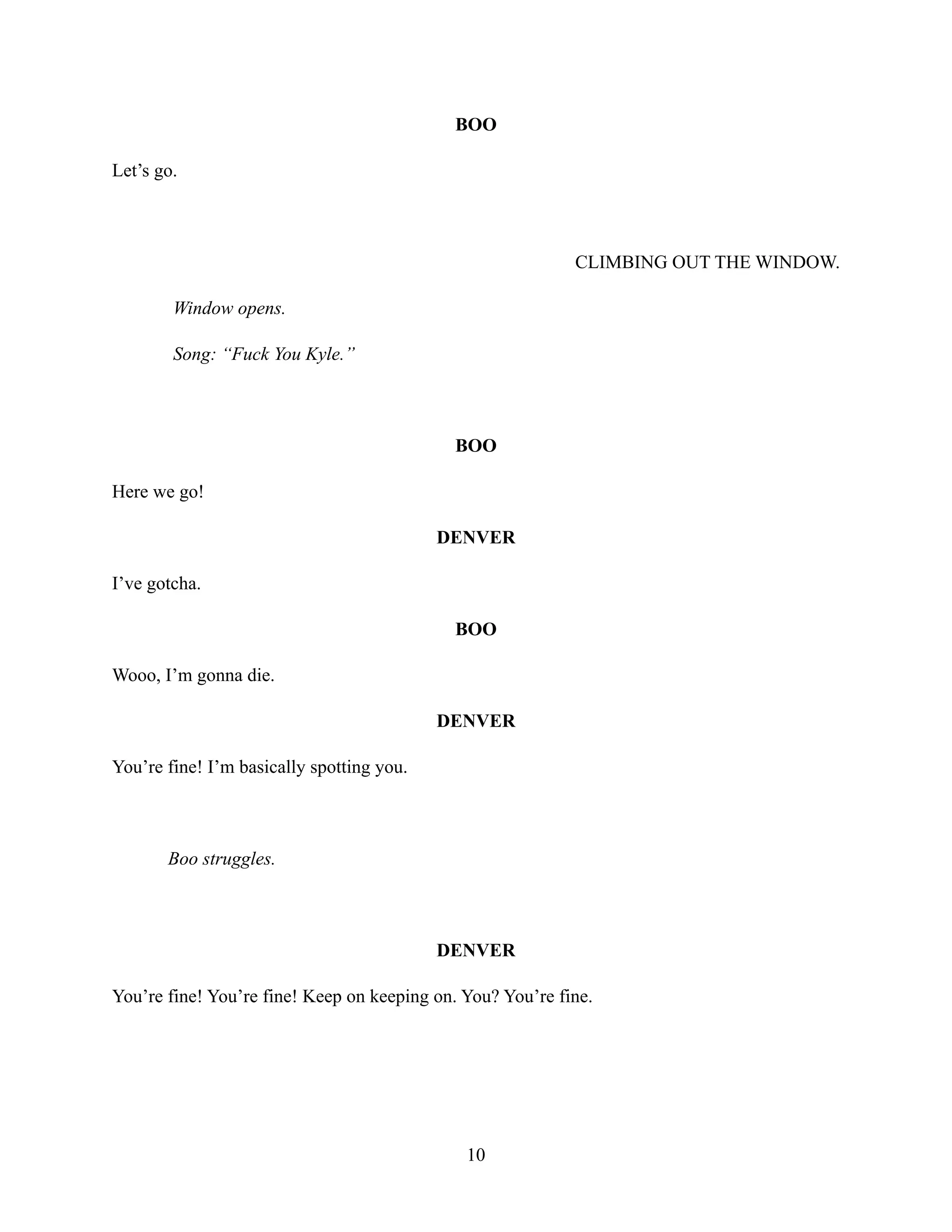 BOO
Let’s go.
CLIMBING OUT THE WINDOW.
Window opens.
Song: “Fuck You Kyle.”
BOO
Here we go!
DENVER
I’ve gotcha.
BOO
Wooo, I’m gonna die.
DENVER
You’re fine! I’m basically spotting you.
Boo struggles.
DENVER
You’re fine! You’re fine! Keep on keeping on. You? You’re fine.
10
 