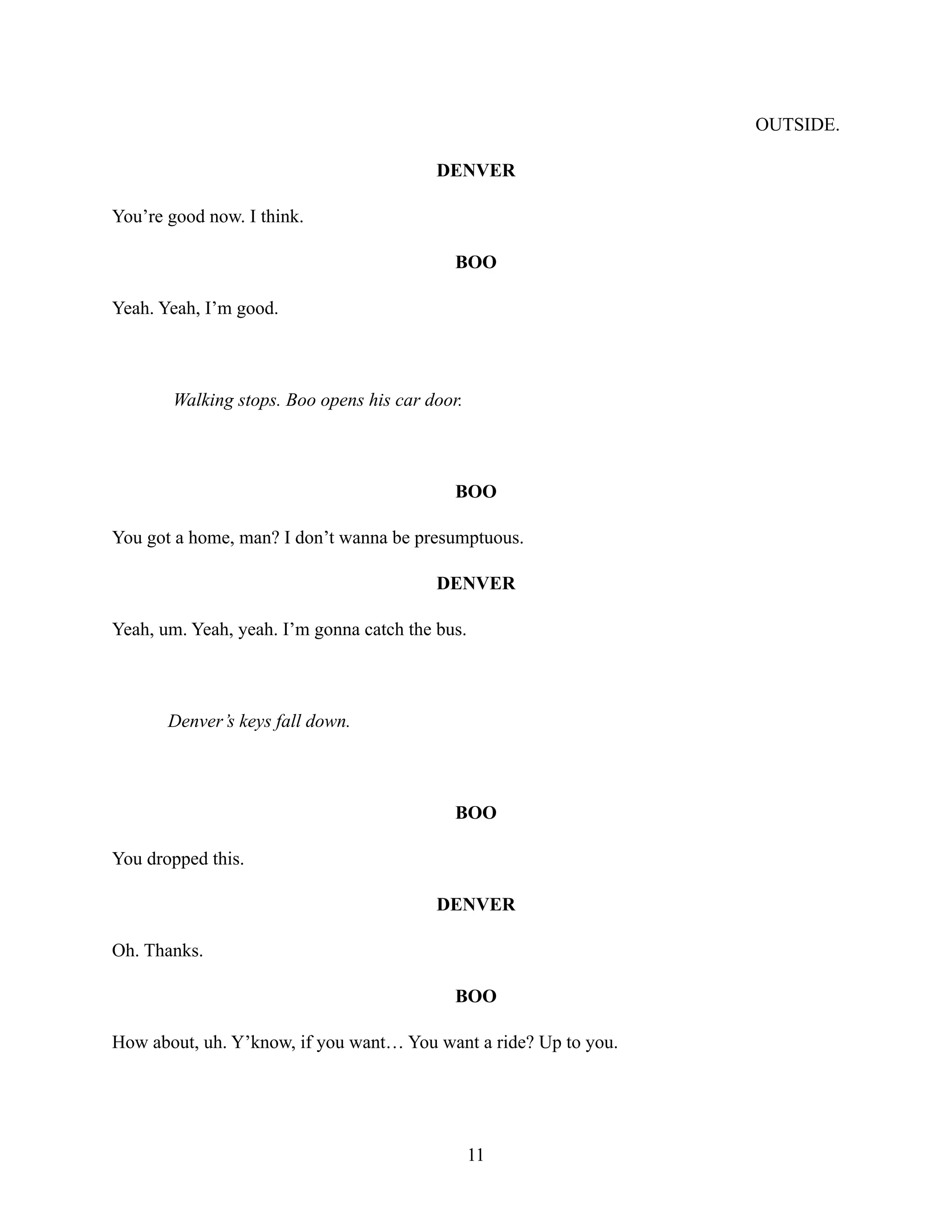OUTSIDE.
DENVER
You’re good now. I think.
BOO
Yeah. Yeah, I’m good.
Walking stops. Boo opens his car door.
BOO
You got a home, man? I don’t wanna be presumptuous.
DENVER
Yeah, um. Yeah, yeah. I’m gonna catch the bus.
Denver’s keys fall down.
BOO
You dropped this.
DENVER
Oh. Thanks.
BOO
How about, uh. Y’know, if you want… You want a ride? Up to you.
11
 