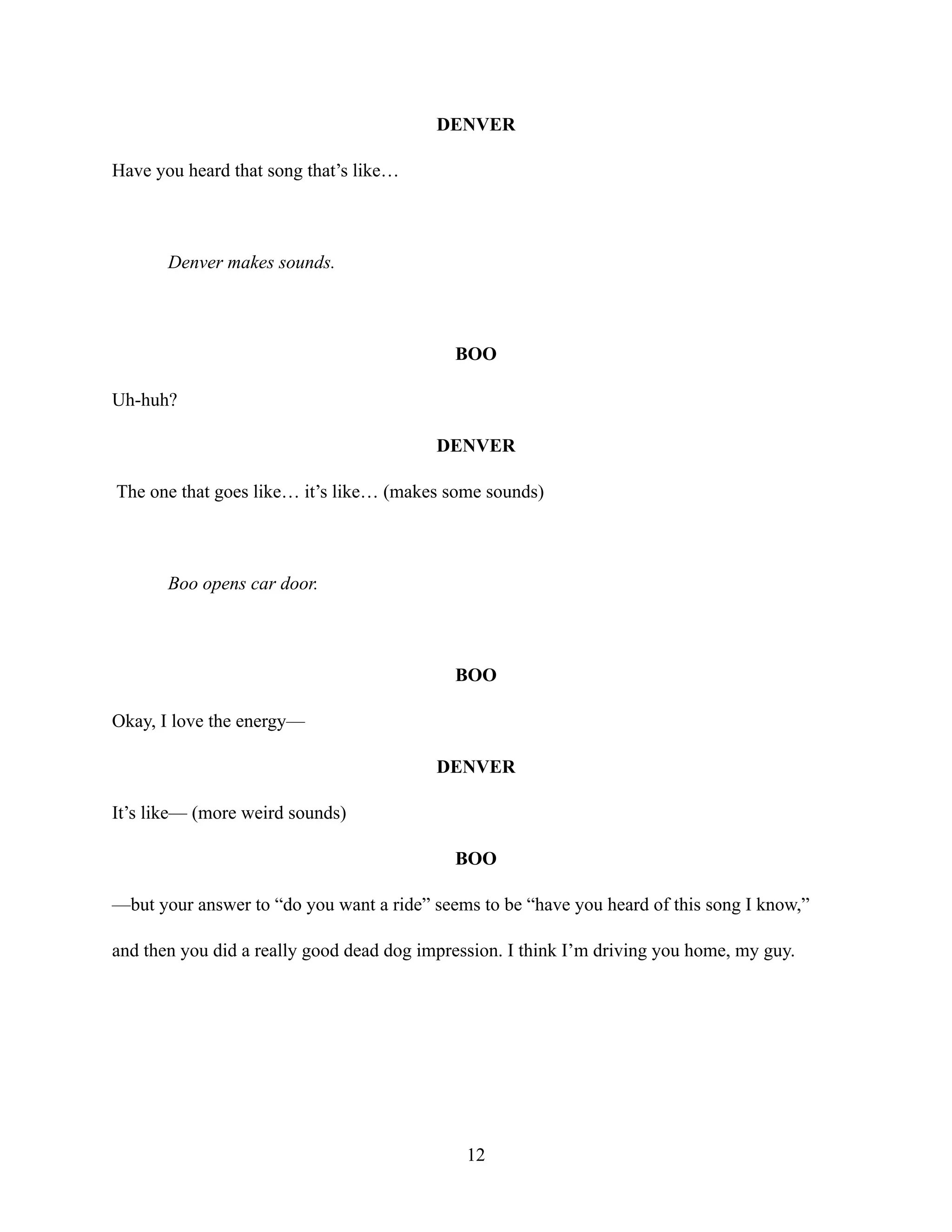 DENVER
Have you heard that song that’s like…
Denver makes sounds.
BOO
Uh-huh?
DENVER
The one that goes like… it’s like… (makes some sounds)
Boo opens car door.
BOO
Okay, I love the energy—
DENVER
It’s like— (more weird sounds)
BOO
—but your answer to “do you want a ride” seems to be “have you heard of this song I know,”
and then you did a really good dead dog impression. I think I’m driving you home, my guy.
12
 