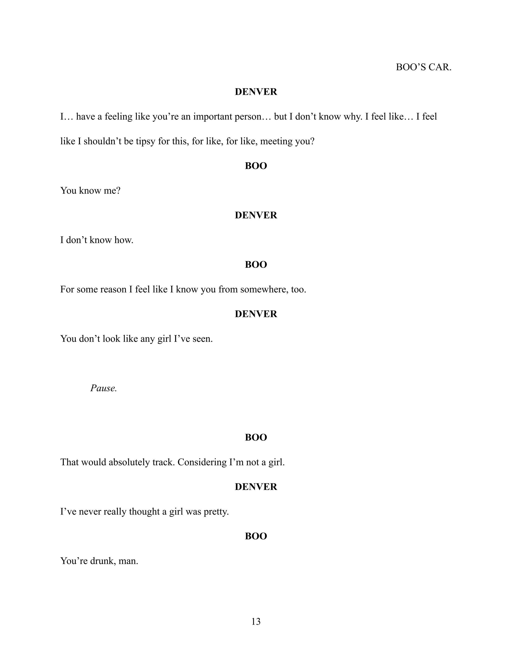 BOO’S CAR.
DENVER
I… have a feeling like you’re an important person… but I don’t know why. I feel like… I feel
like I shouldn’t be tipsy for this, for like, for like, meeting you?
BOO
You know me?
DENVER
I don’t know how.
BOO
For some reason I feel like I know you from somewhere, too.
DENVER
You don’t look like any girl I’ve seen.
Pause.
BOO
That would absolutely track. Considering I’m not a girl.
DENVER
I’ve never really thought a girl was pretty.
BOO
You’re drunk, man.
13
 