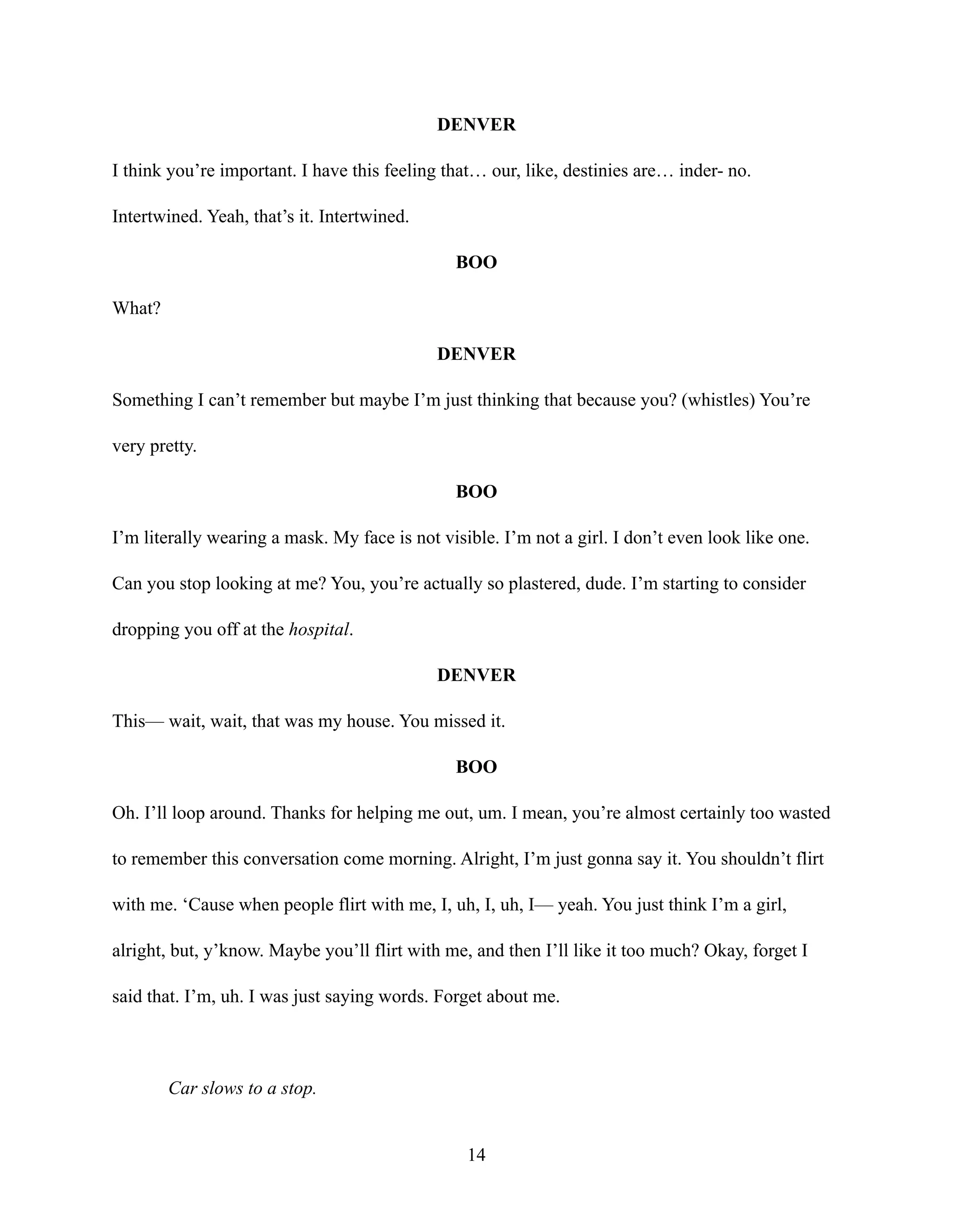 DENVER
I think you’re important. I have this feeling that… our, like, destinies are… inder- no.
Intertwined. Yeah, that’s it. Intertwined.
BOO
What?
DENVER
Something I can’t remember but maybe I’m just thinking that because you? (whistles) You’re
very pretty.
BOO
I’m literally wearing a mask. My face is not visible. I’m not a girl. I don’t even look like one.
Can you stop looking at me? You, you’re actually so plastered, dude. I’m starting to consider
dropping you off at the hospital.
DENVER
This— wait, wait, that was my house. You missed it.
BOO
Oh. I’ll loop around. Thanks for helping me out, um. I mean, you’re almost certainly too wasted
to remember this conversation come morning. Alright, I’m just gonna say it. You shouldn’t flirt
with me. ‘Cause when people flirt with me, I, uh, I, uh, I— yeah. You just think I’m a girl,
alright, but, y’know. Maybe you’ll flirt with me, and then I’ll like it too much? Okay, forget I
said that. I’m, uh. I was just saying words. Forget about me.
Car slows to a stop.
14
 