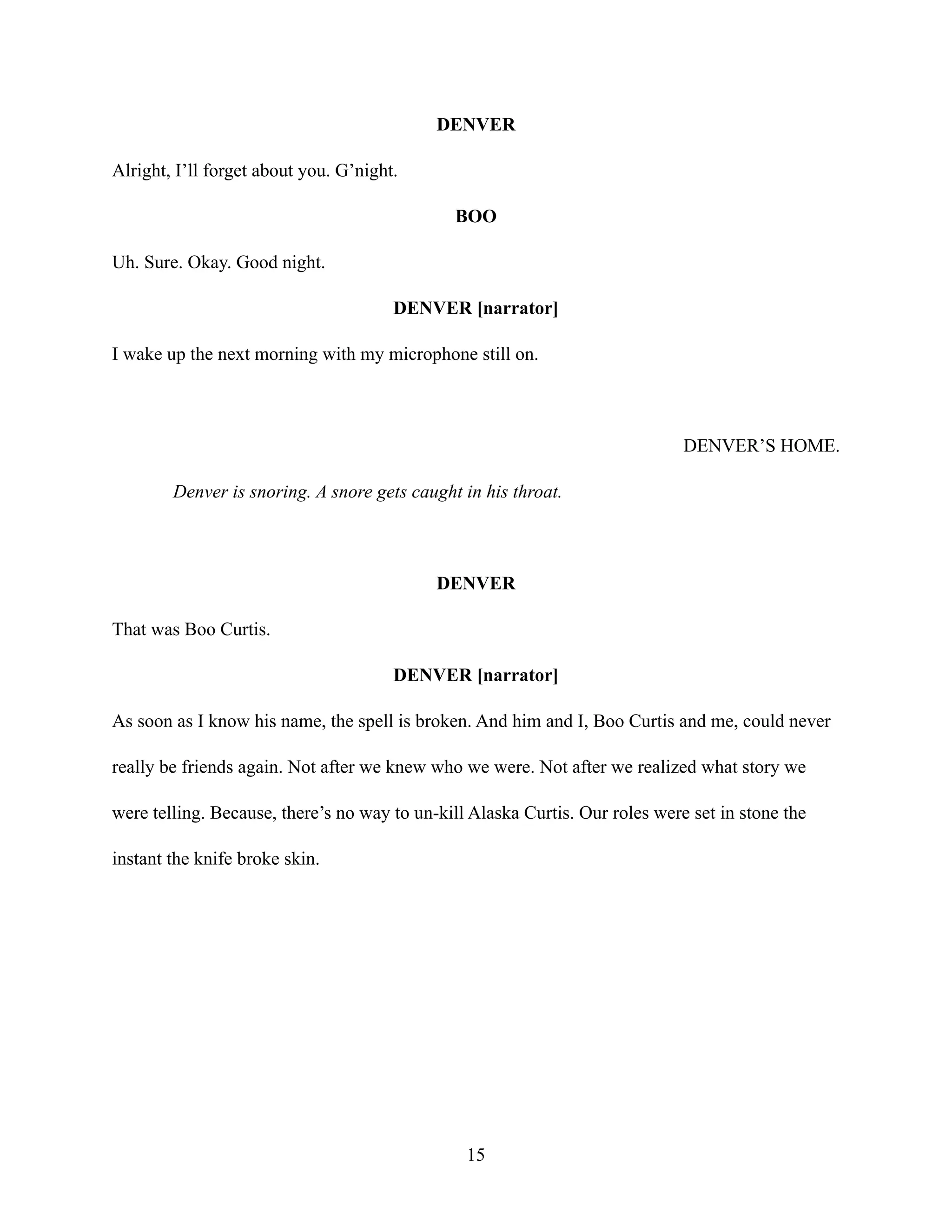 DENVER
Alright, I’ll forget about you. G’night.
BOO
Uh. Sure. Okay. Good night.
DENVER [narrator]
I wake up the next morning with my microphone still on.
DENVER’S HOME.
Denver is snoring. A snore gets caught in his throat.
DENVER
That was Boo Curtis.
DENVER [narrator]
As soon as I know his name, the spell is broken. And him and I, Boo Curtis and me, could never
really be friends again. Not after we knew who we were. Not after we realized what story we
were telling. Because, there’s no way to un-kill Alaska Curtis. Our roles were set in stone the
instant the knife broke skin.
15
 