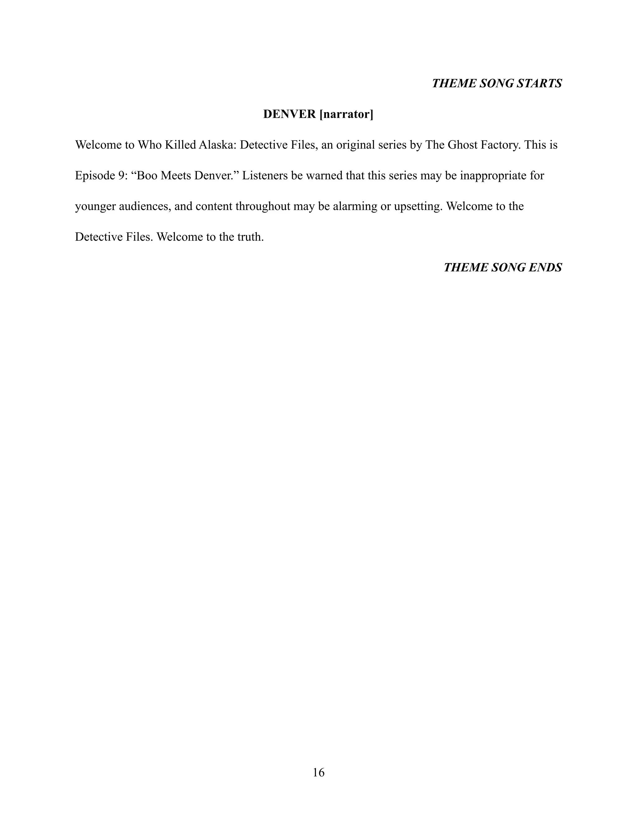THEME SONG STARTS
DENVER [narrator]
Welcome to Who Killed Alaska: Detective Files, an original series by The Ghost Factory. This is
Episode 9: “Boo Meets Denver.” Listeners be warned that this series may be inappropriate for
younger audiences, and content throughout may be alarming or upsetting. Welcome to the
Detective Files. Welcome to the truth.
THEME SONG ENDS
16
 