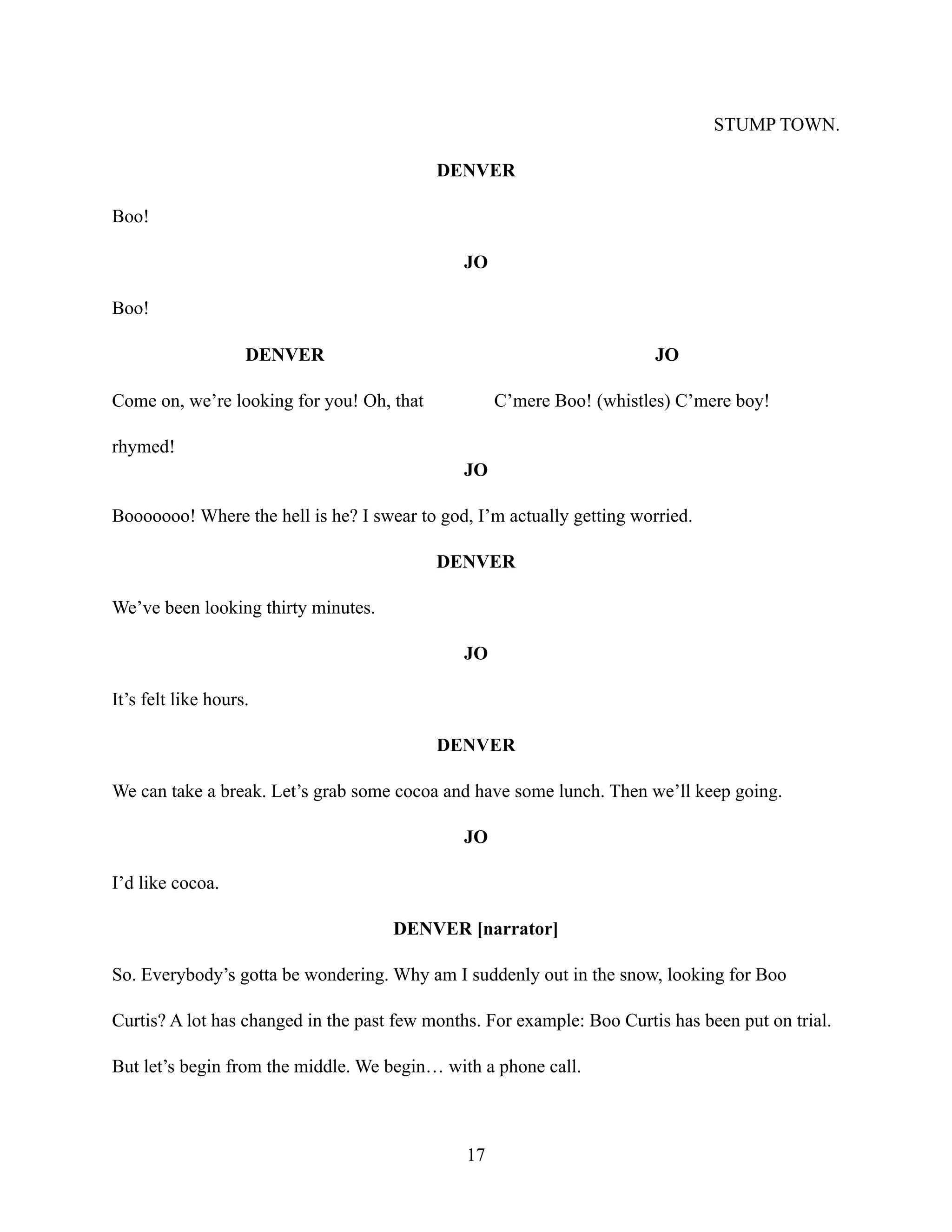 STUMP TOWN.
DENVER
Boo!
JO
Boo!
DENVER
Come on, we’re looking for you! Oh, that
rhymed!
JO
C’mere Boo! (whistles) C’mere boy!
JO
Booooooo! Where the hell is he? I swear to god, I’m actually getting worried.
DENVER
We’ve been looking thirty minutes.
JO
It’s felt like hours.
DENVER
We can take a break. Let’s grab some cocoa and have some lunch. Then we’ll keep going.
JO
I’d like cocoa.
DENVER [narrator]
So. Everybody’s gotta be wondering. Why am I suddenly out in the snow, looking for Boo
Curtis? A lot has changed in the past few months. For example: Boo Curtis has been put on trial.
But let’s begin from the middle. We begin… with a phone call.
17
 