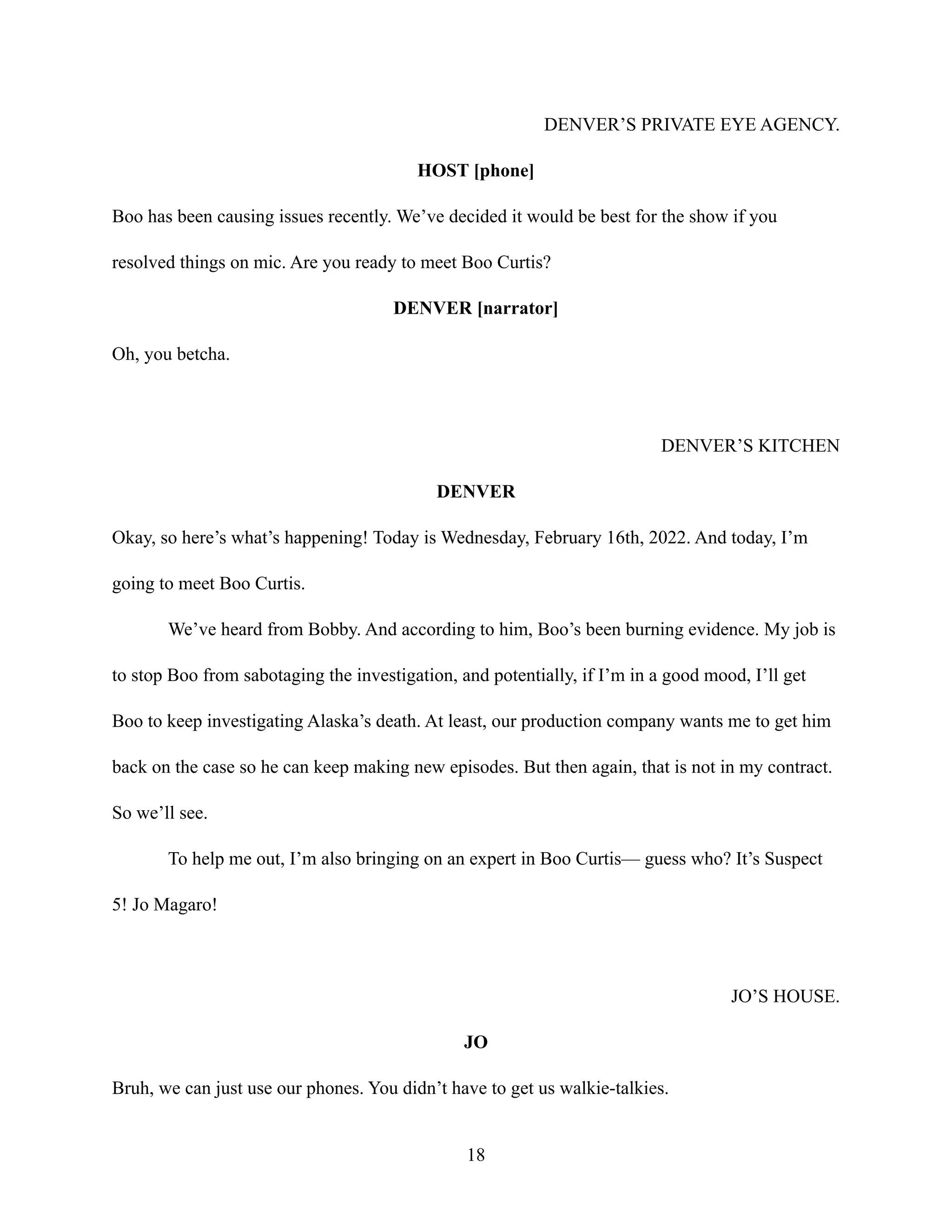 DENVER’S PRIVATE EYE AGENCY.
HOST [phone]
Boo has been causing issues recently. We’ve decided it would be best for the show if you
resolved things on mic. Are you ready to meet Boo Curtis?
DENVER [narrator]
Oh, you betcha.
DENVER’S KITCHEN
DENVER
Okay, so here’s what’s happening! Today is Wednesday, February 16th, 2022. And today, I’m
going to meet Boo Curtis.
We’ve heard from Bobby. And according to him, Boo’s been burning evidence. My job is
to stop Boo from sabotaging the investigation, and potentially, if I’m in a good mood, I’ll get
Boo to keep investigating Alaska’s death. At least, our production company wants me to get him
back on the case so he can keep making new episodes. But then again, that is not in my contract.
So we’ll see.
To help me out, I’m also bringing on an expert in Boo Curtis— guess who? It’s Suspect
5! Jo Magaro!
JO’S HOUSE.
JO
Bruh, we can just use our phones. You didn’t have to get us walkie-talkies.
18
 
