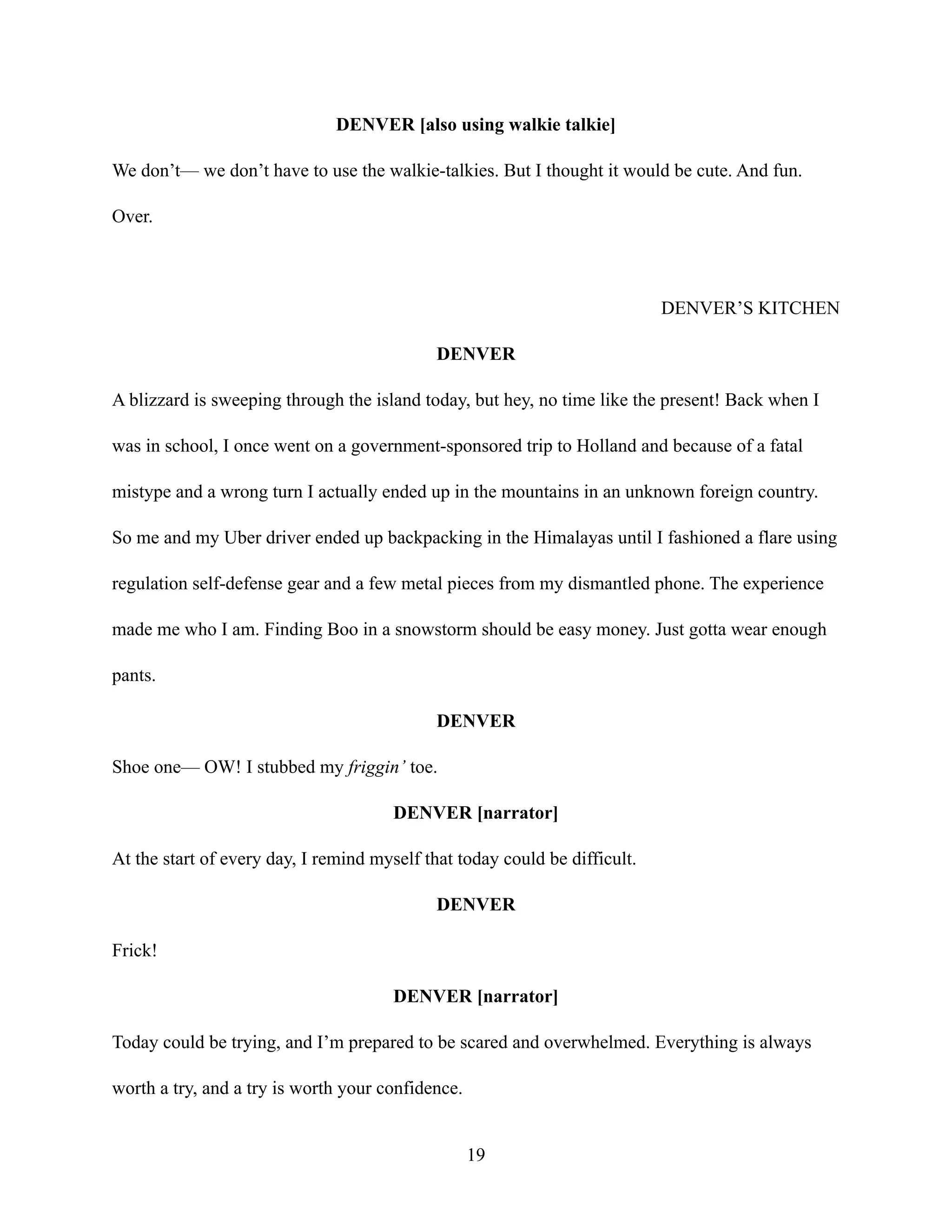 DENVER [also using walkie talkie]
We don’t— we don’t have to use the walkie-talkies. But I thought it would be cute. And fun.
Over.
DENVER’S KITCHEN
DENVER
A blizzard is sweeping through the island today, but hey, no time like the present! Back when I
was in school, I once went on a government-sponsored trip to Holland and because of a fatal
mistype and a wrong turn I actually ended up in the mountains in an unknown foreign country.
So me and my Uber driver ended up backpacking in the Himalayas until I fashioned a flare using
regulation self-defense gear and a few metal pieces from my dismantled phone. The experience
made me who I am. Finding Boo in a snowstorm should be easy money. Just gotta wear enough
pants.
DENVER
Shoe one— OW! I stubbed my friggin’ toe.
DENVER [narrator]
At the start of every day, I remind myself that today could be difficult.
DENVER
Frick!
DENVER [narrator]
Today could be trying, and I’m prepared to be scared and overwhelmed. Everything is always
worth a try, and a try is worth your confidence.
19
 