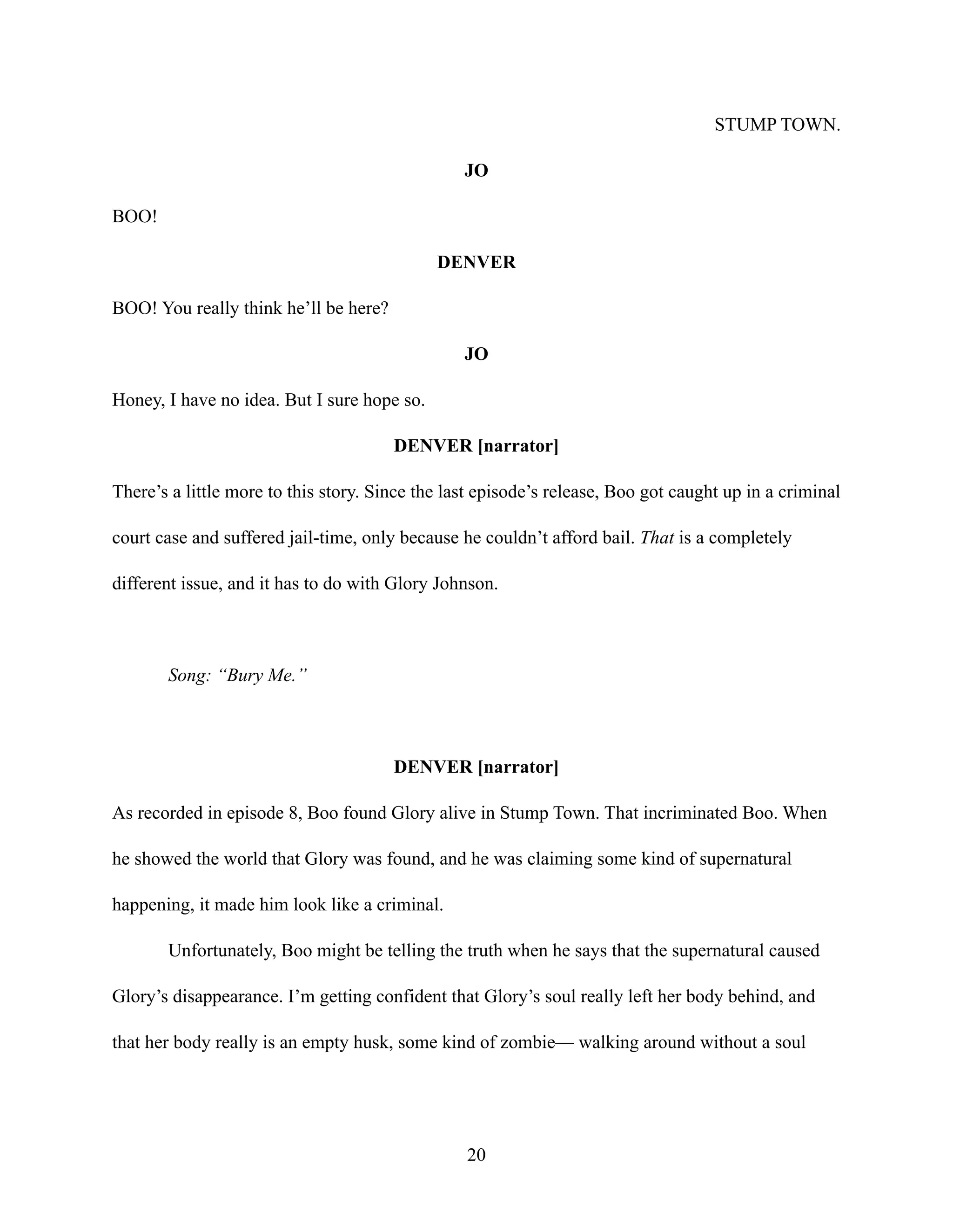STUMP TOWN.
JO
BOO!
DENVER
BOO! You really think he’ll be here?
JO
Honey, I have no idea. But I sure hope so.
DENVER [narrator]
There’s a little more to this story. Since the last episode’s release, Boo got caught up in a criminal
court case and suffered jail-time, only because he couldn’t afford bail. That is a completely
different issue, and it has to do with Glory Johnson.
Song: “Bury Me.”
DENVER [narrator]
As recorded in episode 8, Boo found Glory alive in Stump Town. That incriminated Boo. When
he showed the world that Glory was found, and he was claiming some kind of supernatural
happening, it made him look like a criminal.
Unfortunately, Boo might be telling the truth when he says that the supernatural caused
Glory’s disappearance. I’m getting confident that Glory’s soul really left her body behind, and
that her body really is an empty husk, some kind of zombie— walking around without a soul
20
 