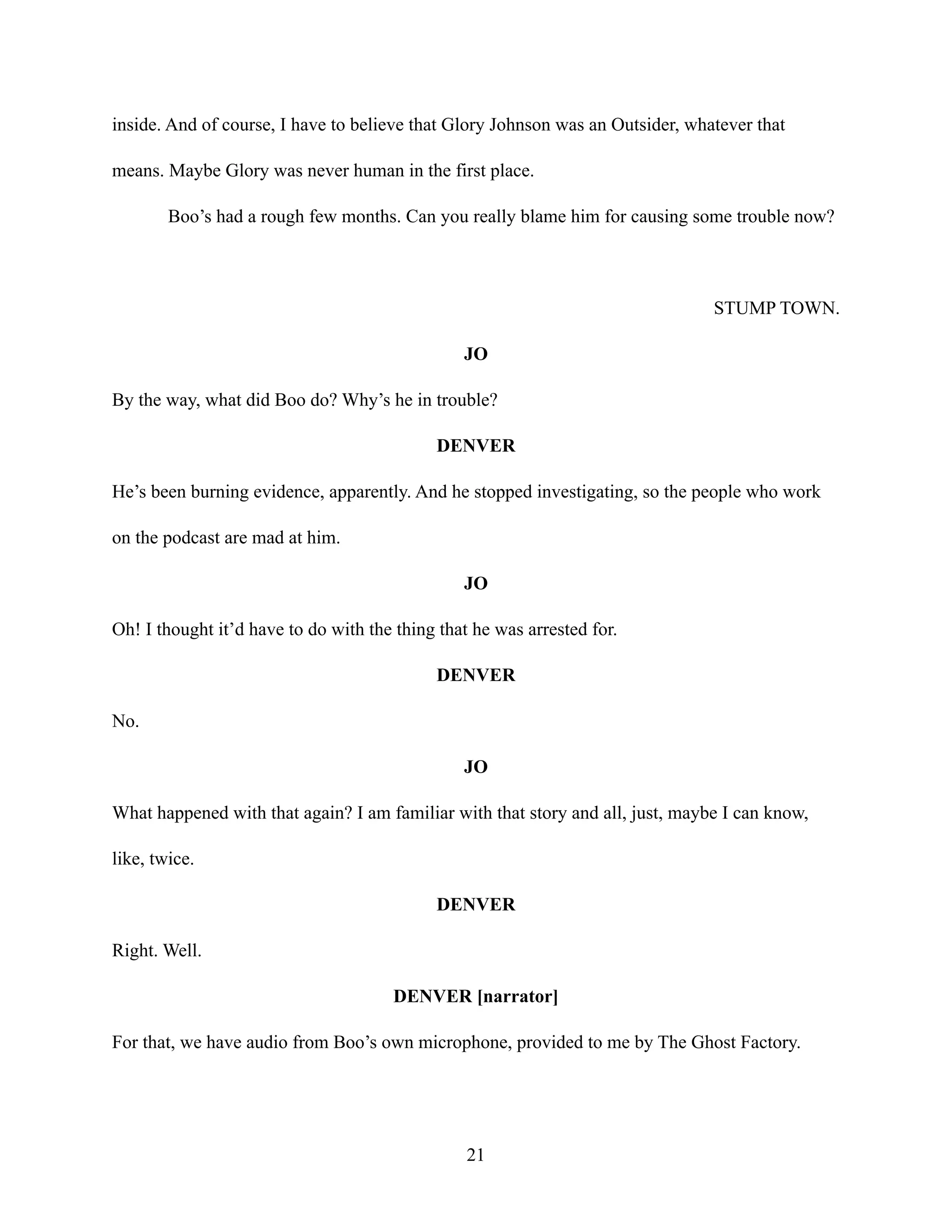 inside. And of course, I have to believe that Glory Johnson was an Outsider, whatever that
means. Maybe Glory was never human in the first place.
Boo’s had a rough few months. Can you really blame him for causing some trouble now?
STUMP TOWN.
JO
By the way, what did Boo do? Why’s he in trouble?
DENVER
He’s been burning evidence, apparently. And he stopped investigating, so the people who work
on the podcast are mad at him.
JO
Oh! I thought it’d have to do with the thing that he was arrested for.
DENVER
No.
JO
What happened with that again? I am familiar with that story and all, just, maybe I can know,
like, twice.
DENVER
Right. Well.
DENVER [narrator]
For that, we have audio from Boo’s own microphone, provided to me by The Ghost Factory.
21
 