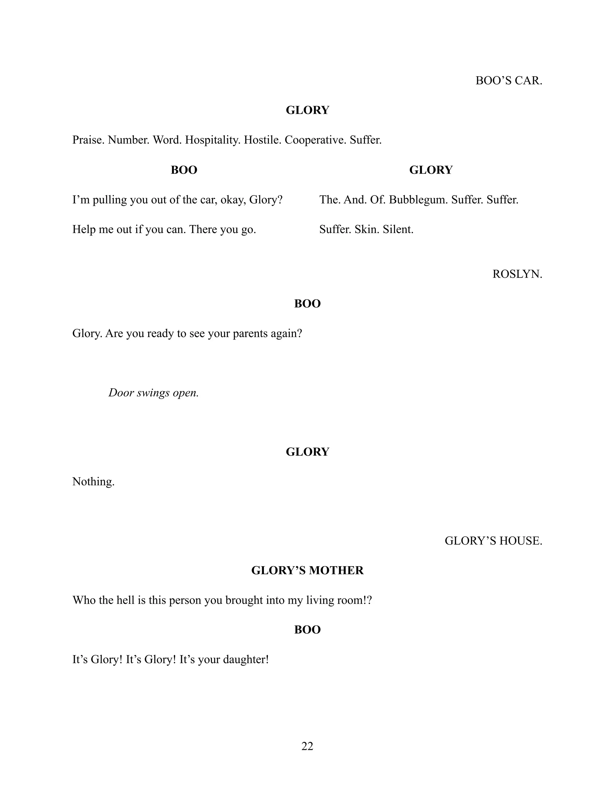 BOO’S CAR.
GLORY
Praise. Number. Word. Hospitality. Hostile. Cooperative. Suffer.
BOO
I’m pulling you out of the car, okay, Glory?
Help me out if you can. There you go.
GLORY
The. And. Of. Bubblegum. Suffer. Suffer.
Suffer. Skin. Silent.
ROSLYN.
BOO
Glory. Are you ready to see your parents again?
Door swings open.
GLORY
Nothing.
GLORY’S HOUSE.
GLORY’S MOTHER
Who the hell is this person you brought into my living room!?
BOO
It’s Glory! It’s Glory! It’s your daughter!
22
 