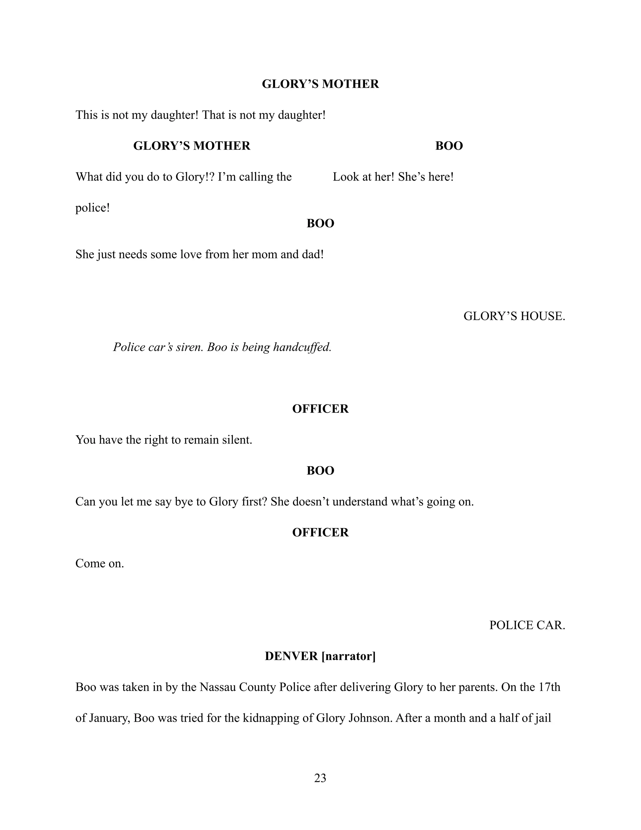 GLORY’S MOTHER
This is not my daughter! That is not my daughter!
GLORY’S MOTHER
What did you do to Glory!? I’m calling the
police!
BOO
Look at her! She’s here!
BOO
She just needs some love from her mom and dad!
GLORY’S HOUSE.
Police car’s siren. Boo is being handcuffed.
OFFICER
You have the right to remain silent.
BOO
Can you let me say bye to Glory first? She doesn’t understand what’s going on.
OFFICER
Come on.
POLICE CAR.
DENVER [narrator]
Boo was taken in by the Nassau County Police after delivering Glory to her parents. On the 17th
of January, Boo was tried for the kidnapping of Glory Johnson. After a month and a half of jail
23
 