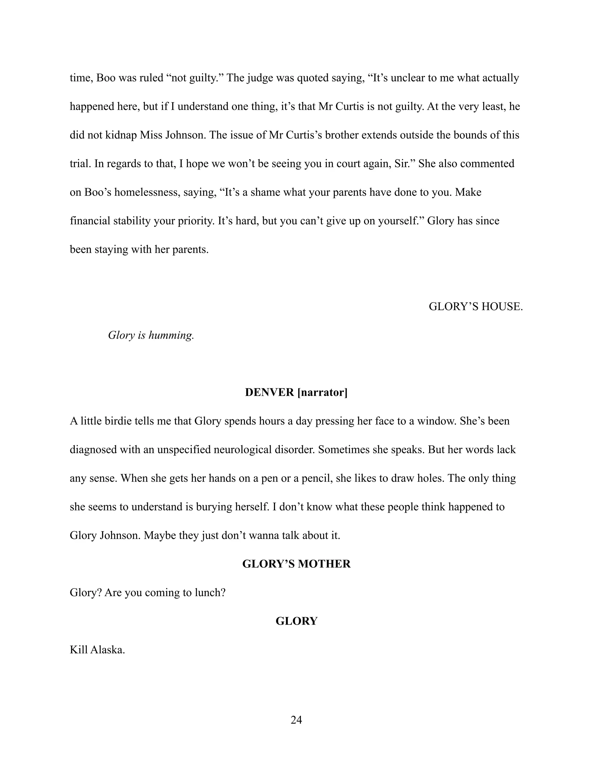 time, Boo was ruled “not guilty.” The judge was quoted saying, “It’s unclear to me what actually
happened here, but if I understand one thing, it’s that Mr Curtis is not guilty. At the very least, he
did not kidnap Miss Johnson. The issue of Mr Curtis’s brother extends outside the bounds of this
trial. In regards to that, I hope we won’t be seeing you in court again, Sir.” She also commented
on Boo’s homelessness, saying, “It’s a shame what your parents have done to you. Make
financial stability your priority. It’s hard, but you can’t give up on yourself.” Glory has since
been staying with her parents.
GLORY’S HOUSE.
Glory is humming.
DENVER [narrator]
A little birdie tells me that Glory spends hours a day pressing her face to a window. She’s been
diagnosed with an unspecified neurological disorder. Sometimes she speaks. But her words lack
any sense. When she gets her hands on a pen or a pencil, she likes to draw holes. The only thing
she seems to understand is burying herself. I don’t know what these people think happened to
Glory Johnson. Maybe they just don’t wanna talk about it.
GLORY’S MOTHER
Glory? Are you coming to lunch?
GLORY
Kill Alaska.
24
 