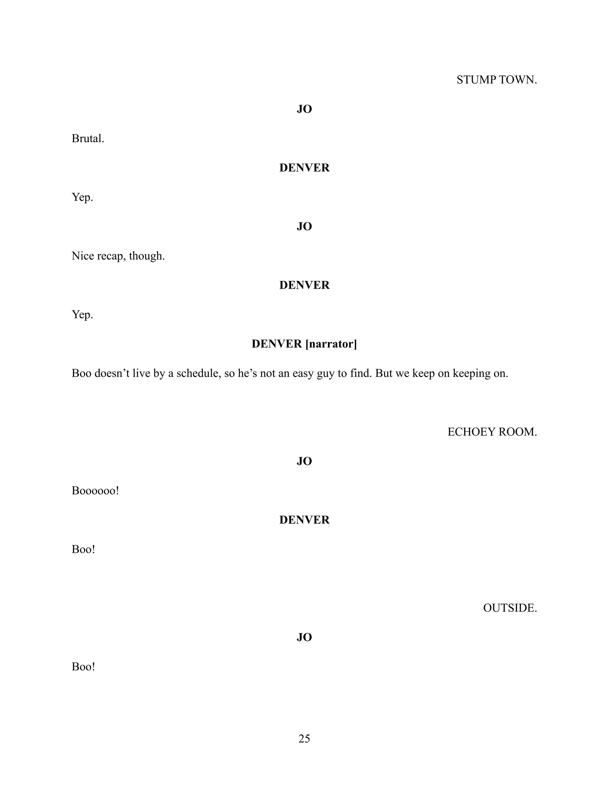 STUMP TOWN.
JO
Brutal.
DENVER
Yep.
JO
Nice recap, though.
DENVER
Yep.
DENVER [narrator]
Boo doesn’t live by a schedule, so he’s not an easy guy to find. But we keep on keeping on.
ECHOEY ROOM.
JO
Boooooo!
DENVER
Boo!
OUTSIDE.
JO
Boo!
25
 