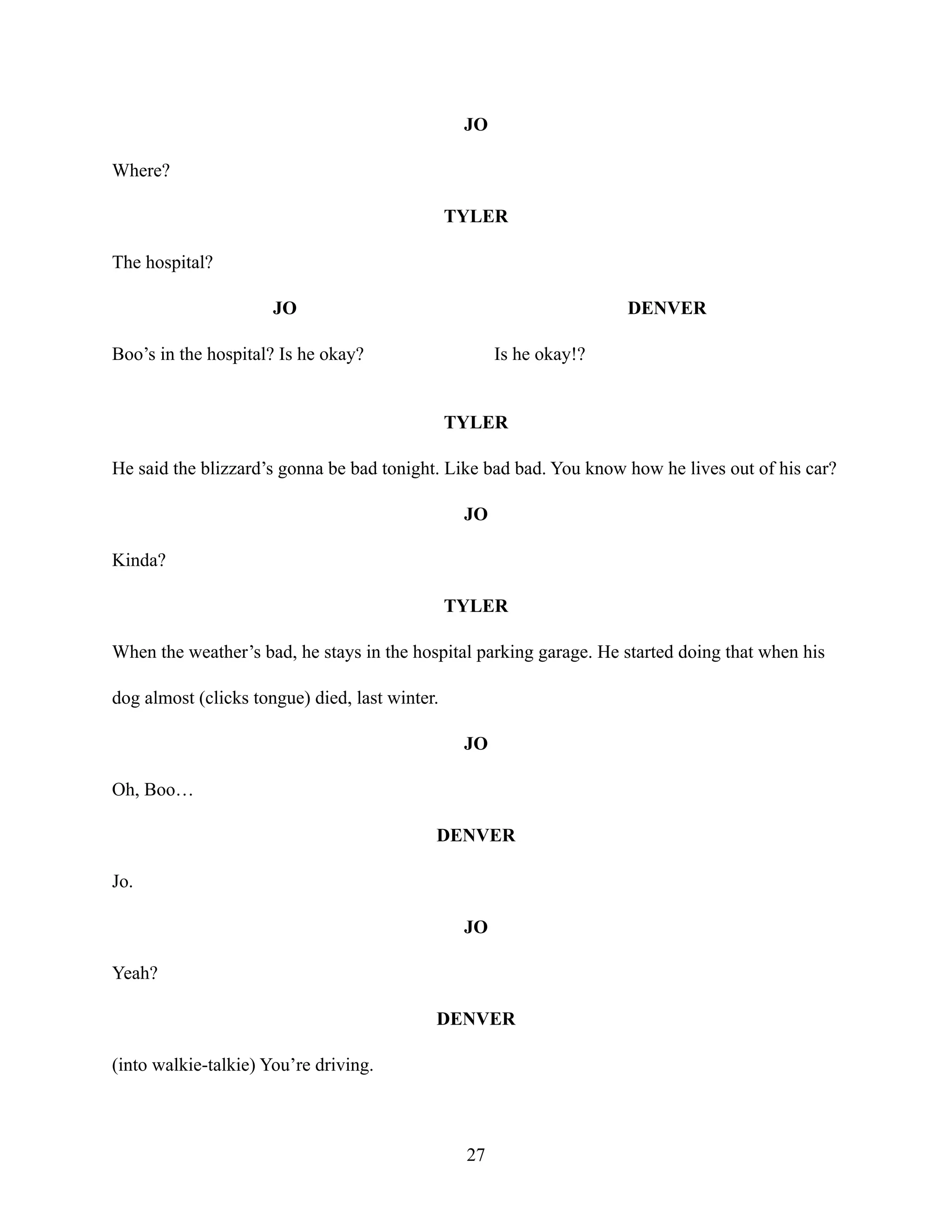 JO
Where?
TYLER
The hospital?
JO
Boo’s in the hospital? Is he okay?
DENVER
Is he okay!?
TYLER
He said the blizzard’s gonna be bad tonight. Like bad bad. You know how he lives out of his car?
JO
Kinda?
TYLER
When the weather’s bad, he stays in the hospital parking garage. He started doing that when his
dog almost (clicks tongue) died, last winter.
JO
Oh, Boo…
DENVER
Jo.
JO
Yeah?
DENVER
(into walkie-talkie) You’re driving.
27
 