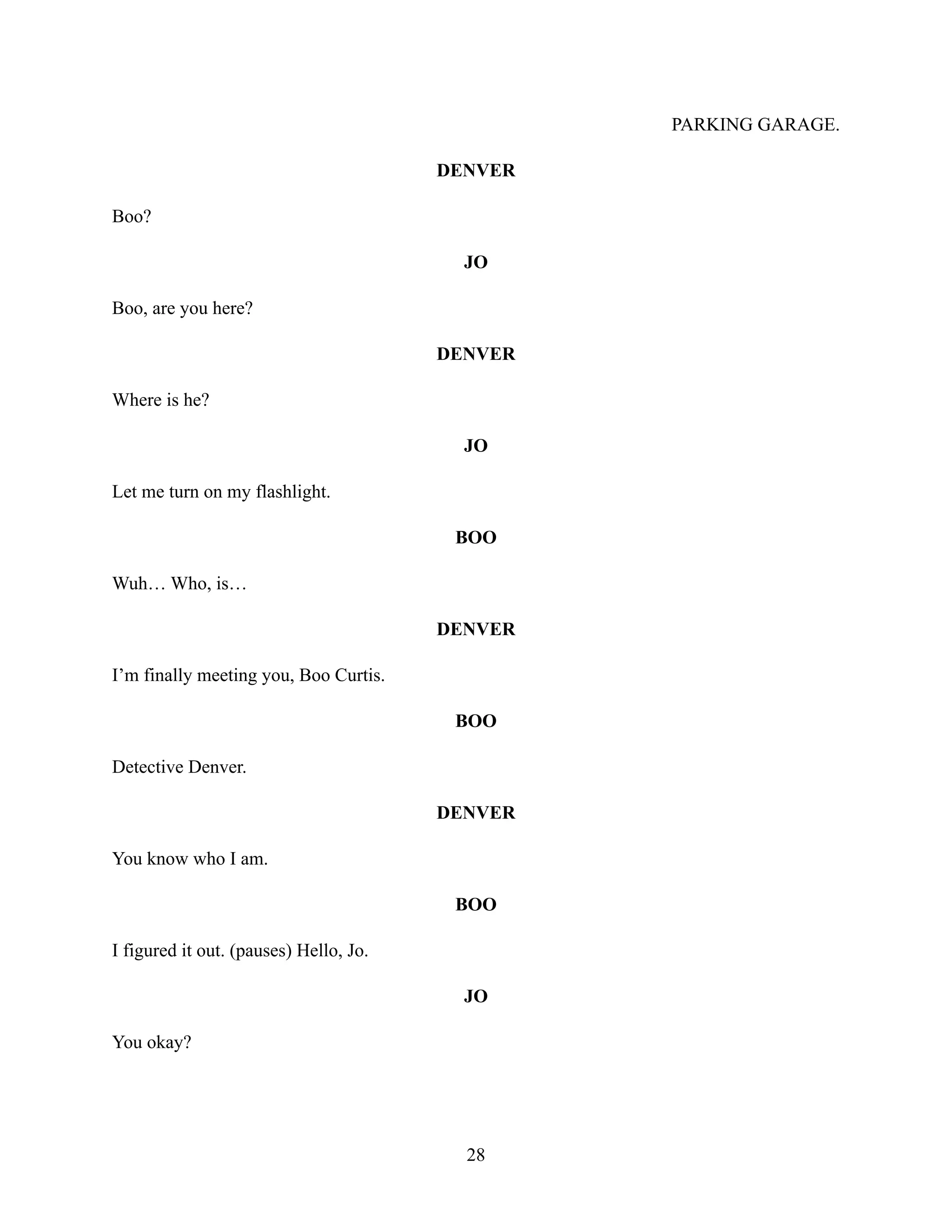 PARKING GARAGE.
DENVER
Boo?
JO
Boo, are you here?
DENVER
Where is he?
JO
Let me turn on my flashlight.
BOO
Wuh… Who, is…
DENVER
I’m finally meeting you, Boo Curtis.
BOO
Detective Denver.
DENVER
You know who I am.
BOO
I figured it out. (pauses) Hello, Jo.
JO
You okay?
28
 