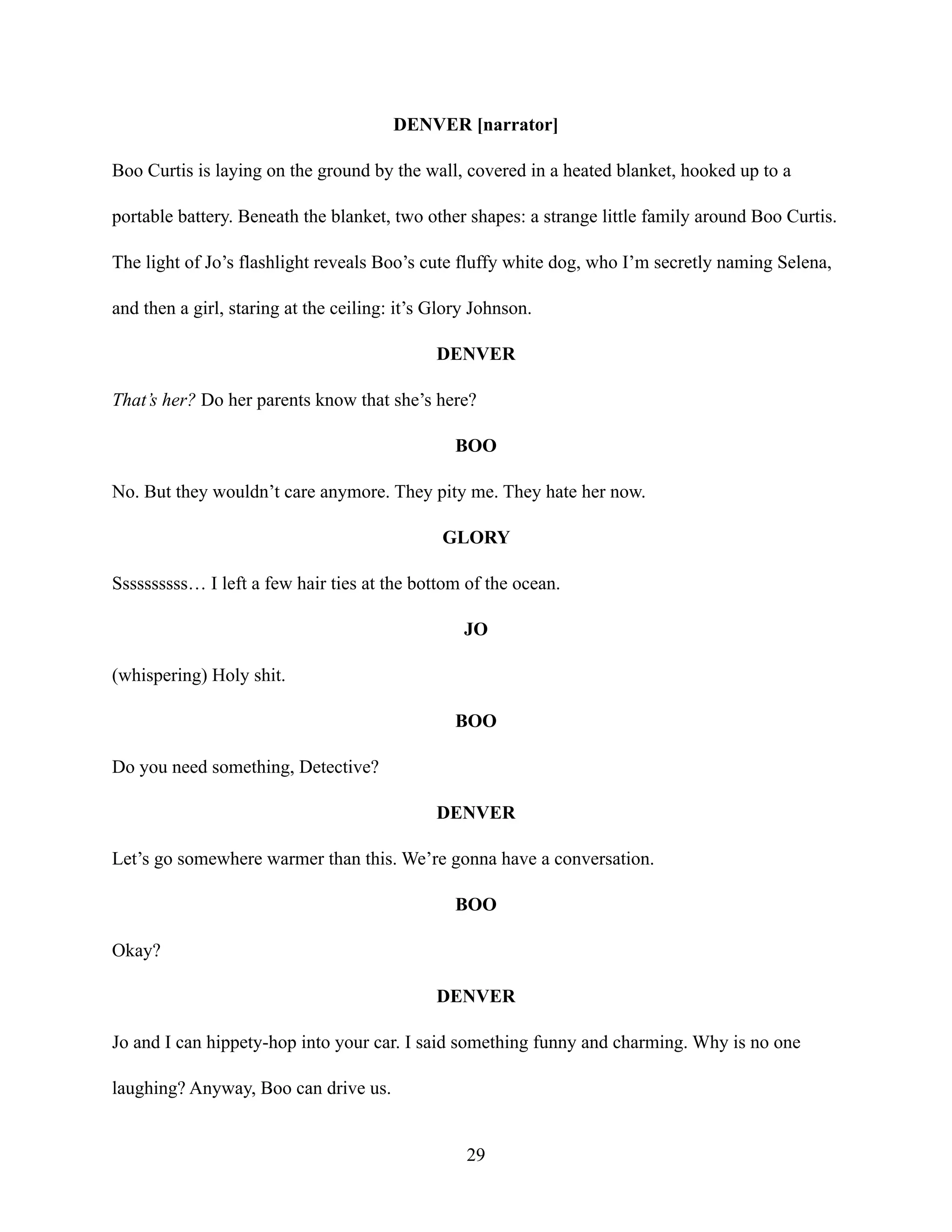 DENVER [narrator]
Boo Curtis is laying on the ground by the wall, covered in a heated blanket, hooked up to a
portable battery. Beneath the blanket, two other shapes: a strange little family around Boo Curtis.
The light of Jo’s flashlight reveals Boo’s cute fluffy white dog, who I’m secretly naming Selena,
and then a girl, staring at the ceiling: it’s Glory Johnson.
DENVER
That’s her? Do her parents know that she’s here?
BOO
No. But they wouldn’t care anymore. They pity me. They hate her now.
GLORY
Ssssssssss… I left a few hair ties at the bottom of the ocean.
JO
(whispering) Holy shit.
BOO
Do you need something, Detective?
DENVER
Let’s go somewhere warmer than this. We’re gonna have a conversation.
BOO
Okay?
DENVER
Jo and I can hippety-hop into your car. I said something funny and charming. Why is no one
laughing? Anyway, Boo can drive us.
29
 