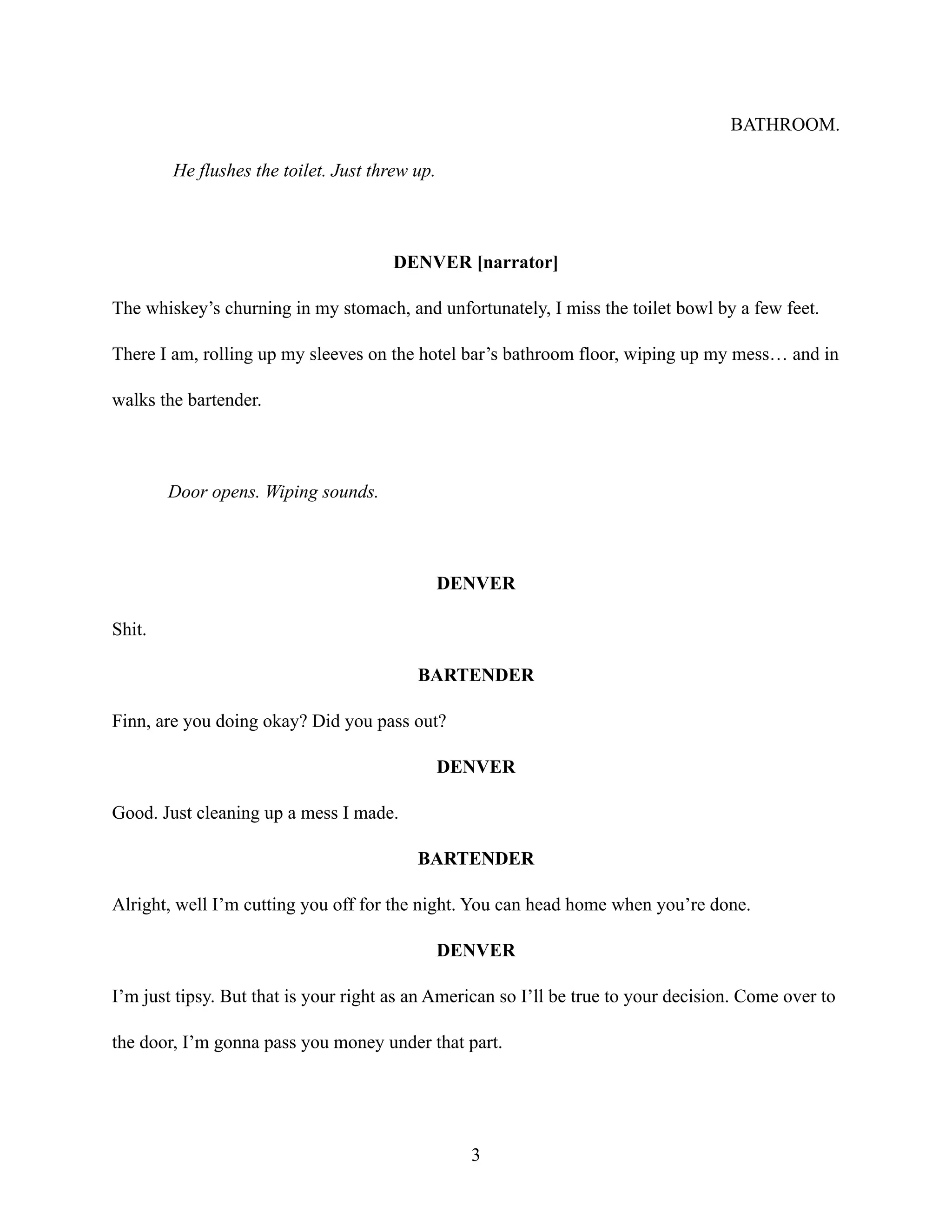 BATHROOM.
He flushes the toilet. Just threw up.
DENVER [narrator]
The whiskey’s churning in my stomach, and unfortunately, I miss the toilet bowl by a few feet.
There I am, rolling up my sleeves on the hotel bar’s bathroom floor, wiping up my mess… and in
walks the bartender.
Door opens. Wiping sounds.
DENVER
Shit.
BARTENDER
Finn, are you doing okay? Did you pass out?
DENVER
Good. Just cleaning up a mess I made.
BARTENDER
Alright, well I’m cutting you off for the night. You can head home when you’re done.
DENVER
I’m just tipsy. But that is your right as an American so I’ll be true to your decision. Come over to
the door, I’m gonna pass you money under that part.
3
 