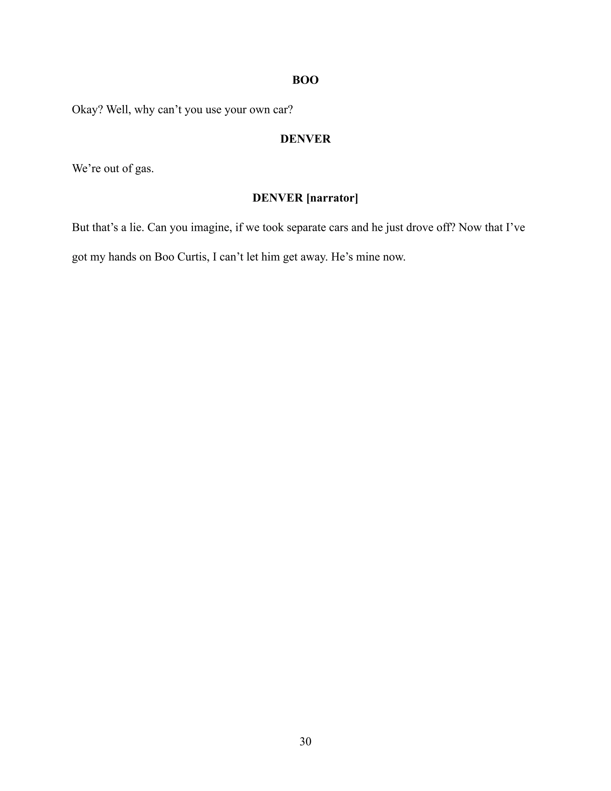 BOO
Okay? Well, why can’t you use your own car?
DENVER
We’re out of gas.
DENVER [narrator]
But that’s a lie. Can you imagine, if we took separate cars and he just drove off? Now that I’ve
got my hands on Boo Curtis, I can’t let him get away. He’s mine now.
30
 
