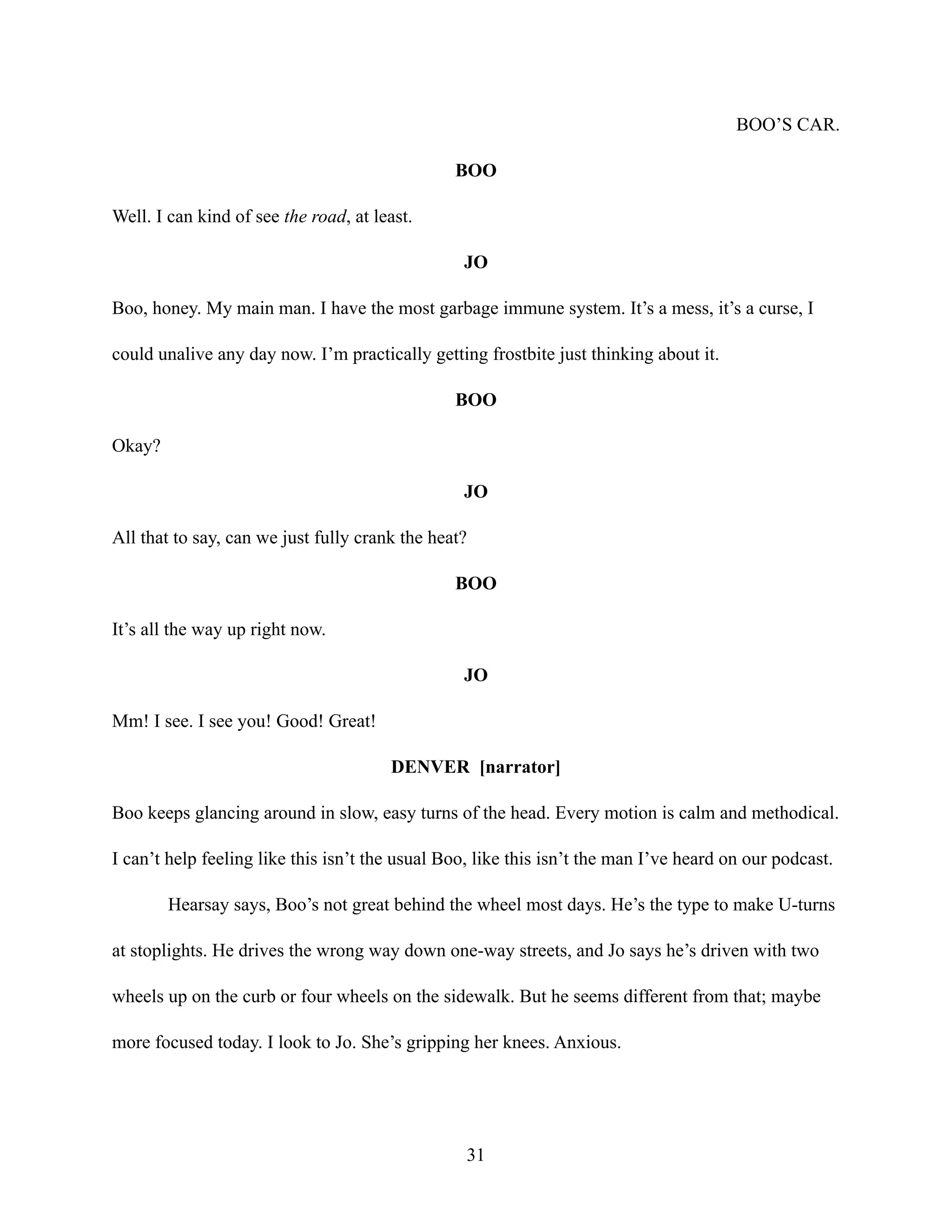 BOO’S CAR.
BOO
Well. I can kind of see the road, at least.
JO
Boo, honey. My main man. I have the most garbage immune system. It’s a mess, it’s a curse, I
could unalive any day now. I’m practically getting frostbite just thinking about it.
BOO
Okay?
JO
All that to say, can we just fully crank the heat?
BOO
It’s all the way up right now.
JO
Mm! I see. I see you! Good! Great!
DENVER [narrator]
Boo keeps glancing around in slow, easy turns of the head. Every motion is calm and methodical.
I can’t help feeling like this isn’t the usual Boo, like this isn’t the man I’ve heard on our podcast.
Hearsay says, Boo’s not great behind the wheel most days. He’s the type to make U-turns
at stoplights. He drives the wrong way down one-way streets, and Jo says he’s driven with two
wheels up on the curb or four wheels on the sidewalk. But he seems different from that; maybe
more focused today. I look to Jo. She’s gripping her knees. Anxious.
31
 