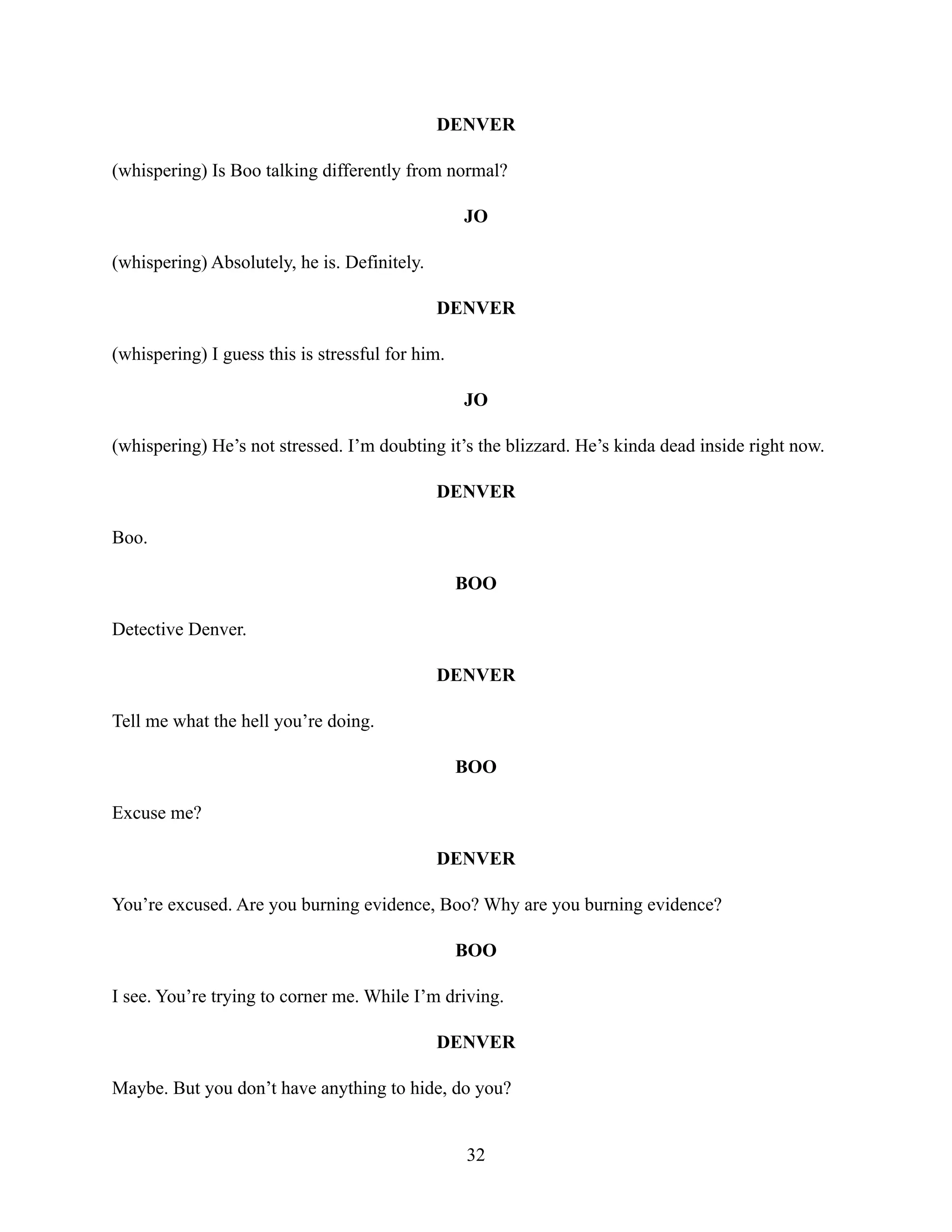 DENVER
(whispering) Is Boo talking differently from normal?
JO
(whispering) Absolutely, he is. Definitely.
DENVER
(whispering) I guess this is stressful for him.
JO
(whispering) He’s not stressed. I’m doubting it’s the blizzard. He’s kinda dead inside right now.
DENVER
Boo.
BOO
Detective Denver.
DENVER
Tell me what the hell you’re doing.
BOO
Excuse me?
DENVER
You’re excused. Are you burning evidence, Boo? Why are you burning evidence?
BOO
I see. You’re trying to corner me. While I’m driving.
DENVER
Maybe. But you don’t have anything to hide, do you?
32
 