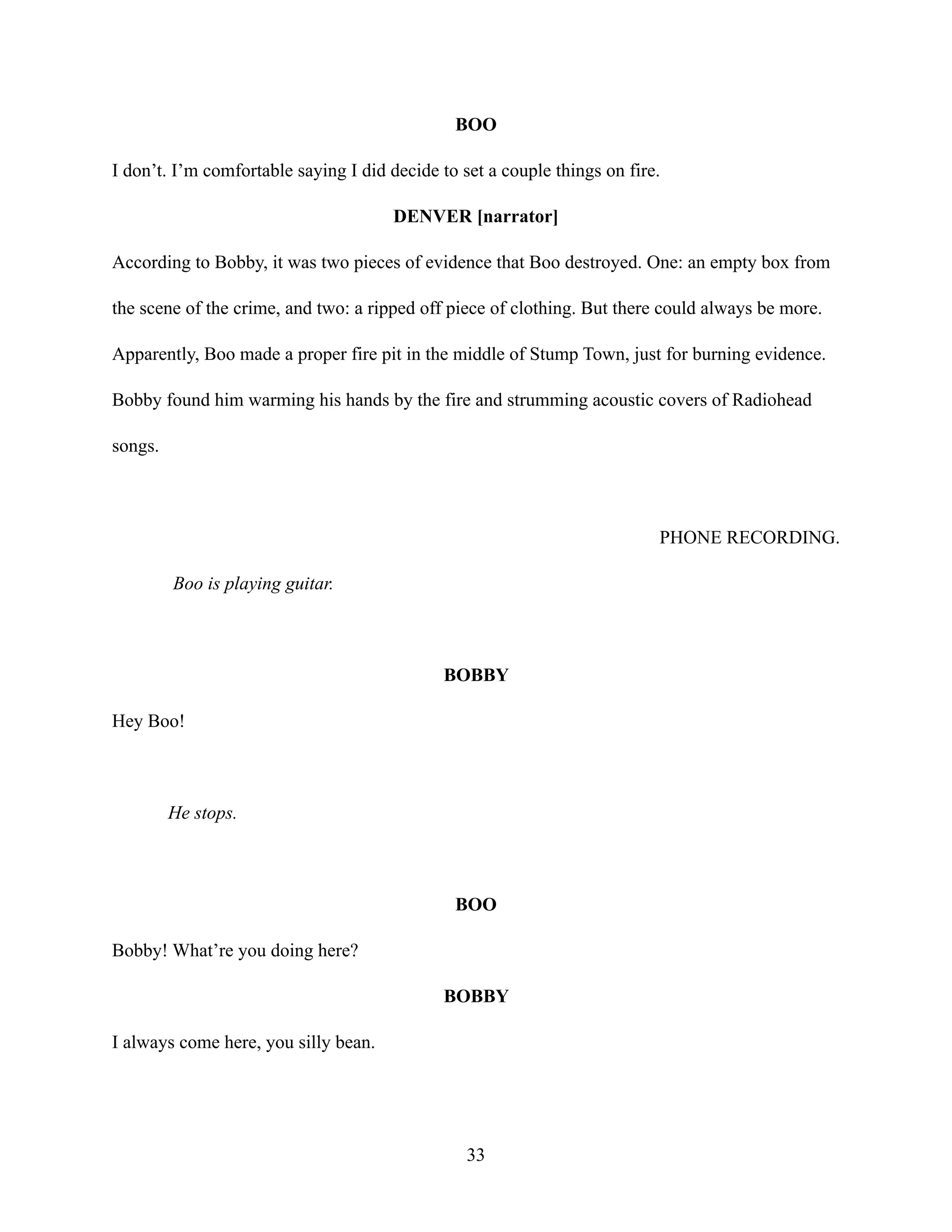 BOO
I don’t. I’m comfortable saying I did decide to set a couple things on fire.
DENVER [narrator]
According to Bobby, it was two pieces of evidence that Boo destroyed. One: an empty box from
the scene of the crime, and two: a ripped off piece of clothing. But there could always be more.
Apparently, Boo made a proper fire pit in the middle of Stump Town, just for burning evidence.
Bobby found him warming his hands by the fire and strumming acoustic covers of Radiohead
songs.
PHONE RECORDING.
Boo is playing guitar.
BOBBY
Hey Boo!
He stops.
BOO
Bobby! What’re you doing here?
BOBBY
I always come here, you silly bean.
33
 