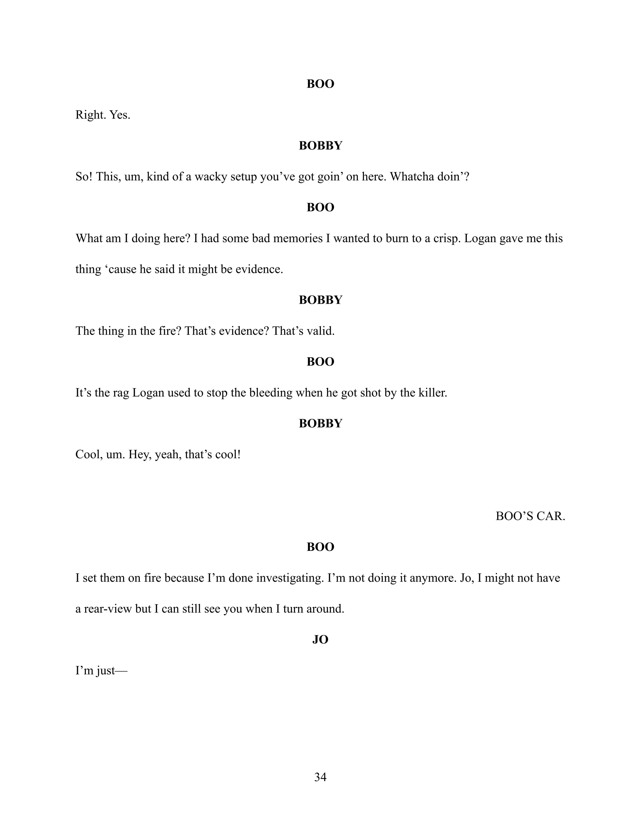 BOO
Right. Yes.
BOBBY
So! This, um, kind of a wacky setup you’ve got goin’ on here. Whatcha doin’?
BOO
What am I doing here? I had some bad memories I wanted to burn to a crisp. Logan gave me this
thing ‘cause he said it might be evidence.
BOBBY
The thing in the fire? That’s evidence? That’s valid.
BOO
It’s the rag Logan used to stop the bleeding when he got shot by the killer.
BOBBY
Cool, um. Hey, yeah, that’s cool!
BOO’S CAR.
BOO
I set them on fire because I’m done investigating. I’m not doing it anymore. Jo, I might not have
a rear-view but I can still see you when I turn around.
JO
I’m just—
34
 