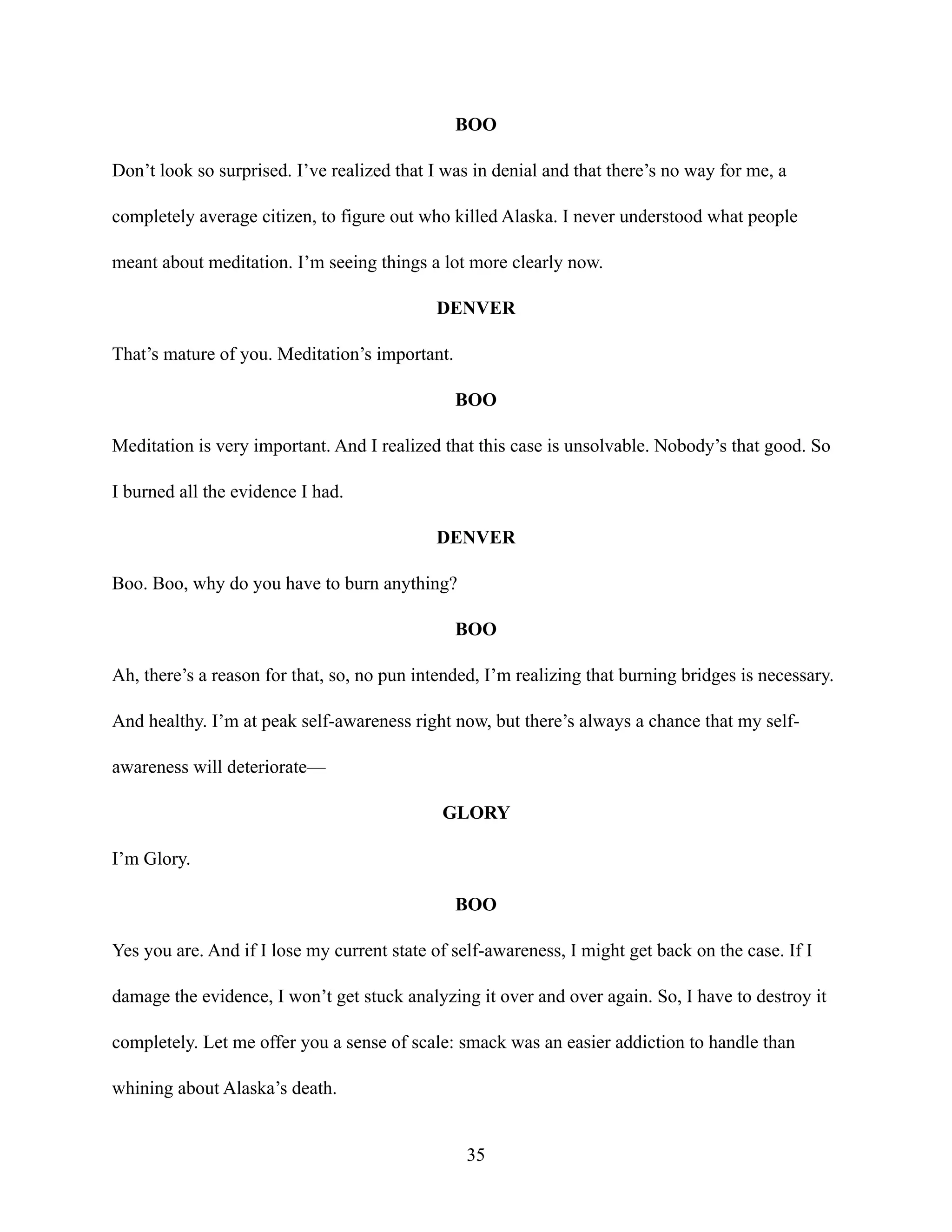 BOO
Don’t look so surprised. I’ve realized that I was in denial and that there’s no way for me, a
completely average citizen, to figure out who killed Alaska. I never understood what people
meant about meditation. I’m seeing things a lot more clearly now.
DENVER
That’s mature of you. Meditation’s important.
BOO
Meditation is very important. And I realized that this case is unsolvable. Nobody’s that good. So
I burned all the evidence I had.
DENVER
Boo. Boo, why do you have to burn anything?
BOO
Ah, there’s a reason for that, so, no pun intended, I’m realizing that burning bridges is necessary.
And healthy. I’m at peak self-awareness right now, but there’s always a chance that my self-
awareness will deteriorate—
GLORY
I’m Glory.
BOO
Yes you are. And if I lose my current state of self-awareness, I might get back on the case. If I
damage the evidence, I won’t get stuck analyzing it over and over again. So, I have to destroy it
completely. Let me offer you a sense of scale: smack was an easier addiction to handle than
whining about Alaska’s death.
35
 