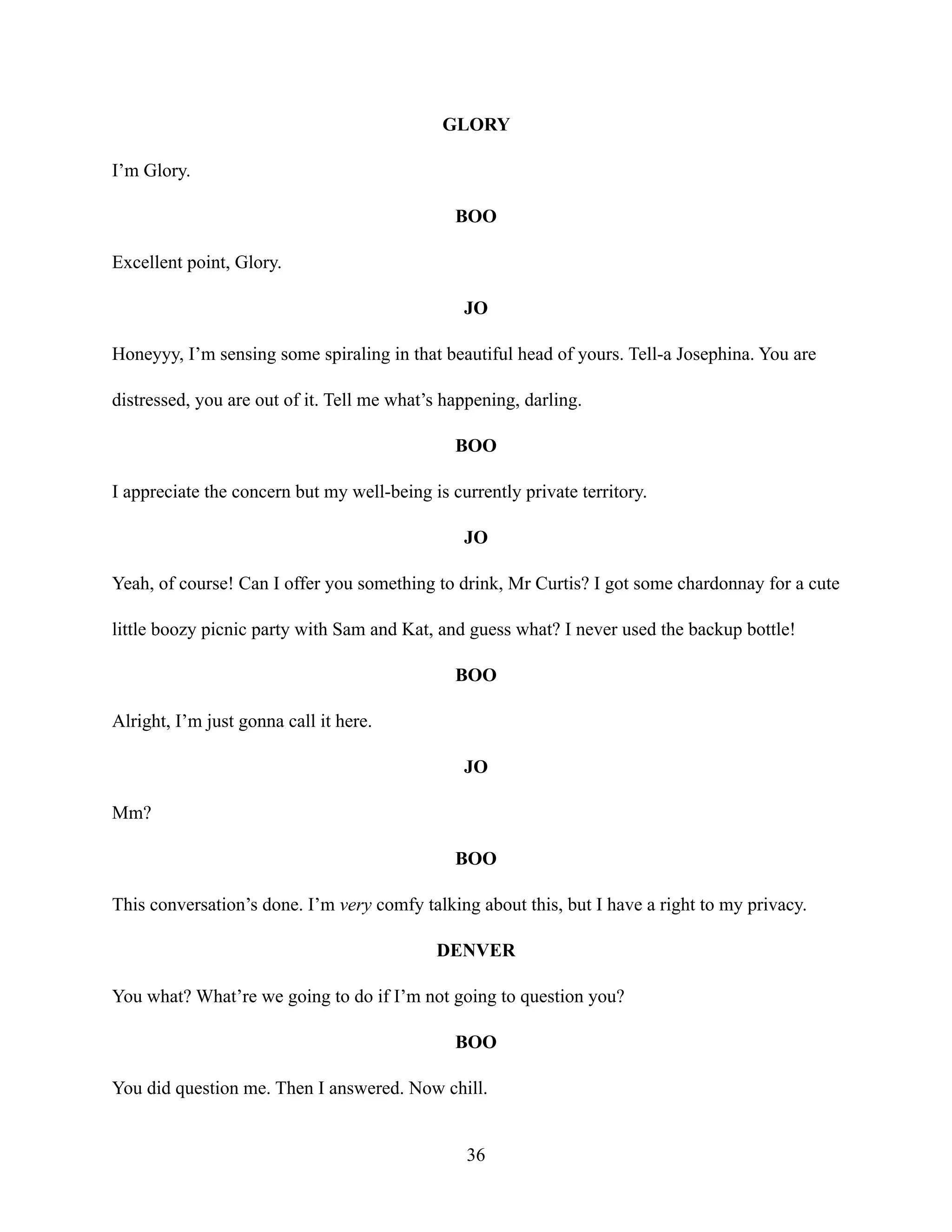 GLORY
I’m Glory.
BOO
Excellent point, Glory.
JO
Honeyyy, I’m sensing some spiraling in that beautiful head of yours. Tell-a Josephina. You are
distressed, you are out of it. Tell me what’s happening, darling.
BOO
I appreciate the concern but my well-being is currently private territory.
JO
Yeah, of course! Can I offer you something to drink, Mr Curtis? I got some chardonnay for a cute
little boozy picnic party with Sam and Kat, and guess what? I never used the backup bottle!
BOO
Alright, I’m just gonna call it here.
JO
Mm?
BOO
This conversation’s done. I’m very comfy talking about this, but I have a right to my privacy.
DENVER
You what? What’re we going to do if I’m not going to question you?
BOO
You did question me. Then I answered. Now chill.
36
 