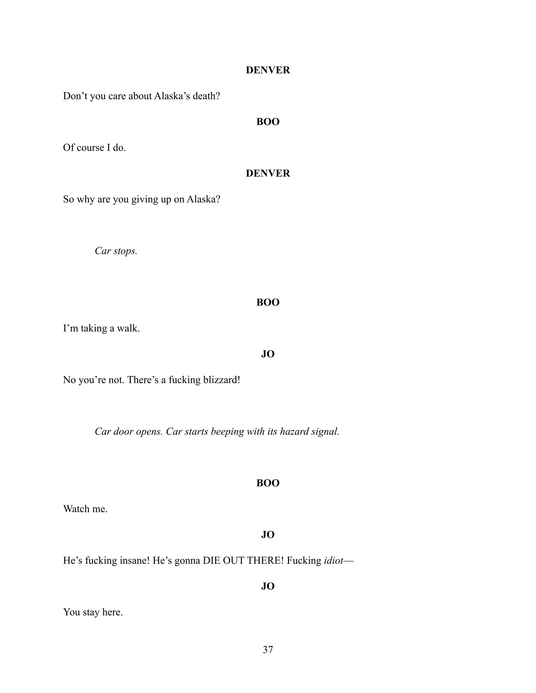 DENVER
Don’t you care about Alaska’s death?
BOO
Of course I do.
DENVER
So why are you giving up on Alaska?
Car stops.
BOO
I’m taking a walk.
JO
No you’re not. There’s a fucking blizzard!
Car door opens. Car starts beeping with its hazard signal.
BOO
Watch me.
JO
He’s fucking insane! He’s gonna DIE OUT THERE! Fucking idiot—
JO
You stay here.
37
 