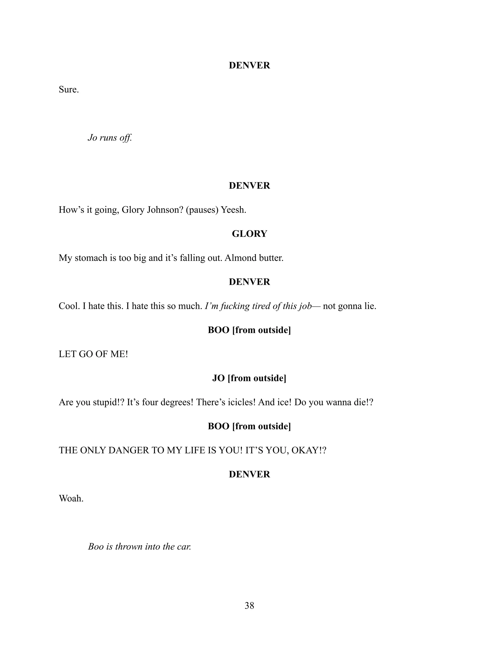 DENVER
Sure.
Jo runs off.
DENVER
How’s it going, Glory Johnson? (pauses) Yeesh.
GLORY
My stomach is too big and it’s falling out. Almond butter.
DENVER
Cool. I hate this. I hate this so much. I’m fucking tired of this job— not gonna lie.
BOO [from outside]
LET GO OF ME!
JO [from outside]
Are you stupid!? It’s four degrees! There’s icicles! And ice! Do you wanna die!?
BOO [from outside]
THE ONLY DANGER TO MY LIFE IS YOU! IT’S YOU, OKAY!?
DENVER
Woah.
Boo is thrown into the car.
38
 
