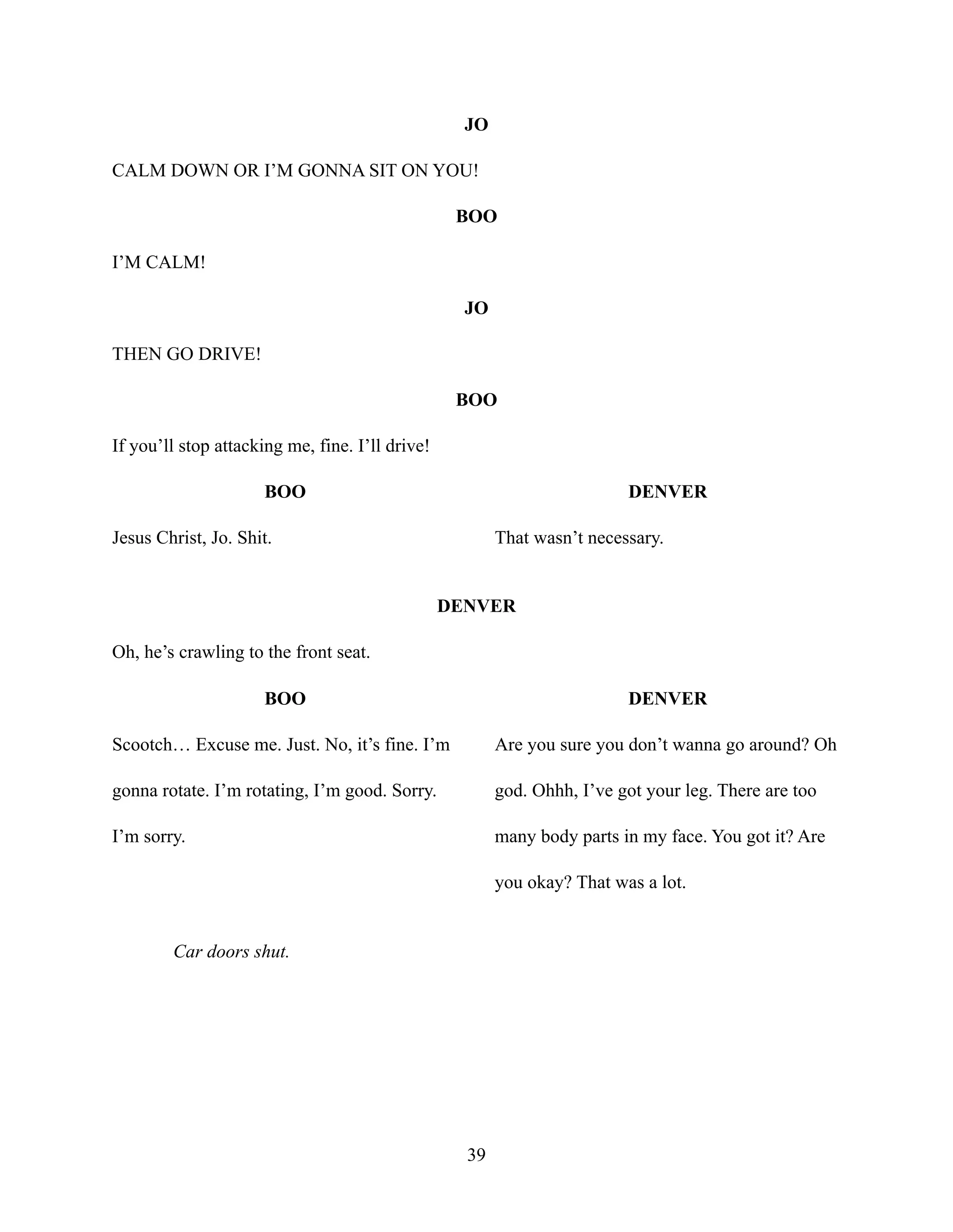 JO
CALM DOWN OR I’M GONNA SIT ON YOU!
BOO
I’M CALM!
JO
THEN GO DRIVE!
BOO
If you’ll stop attacking me, fine. I’ll drive!
BOO
Jesus Christ, Jo. Shit.
DENVER
That wasn’t necessary.
DENVER
Oh, he’s crawling to the front seat.
BOO
Scootch… Excuse me. Just. No, it’s fine. I’m
gonna rotate. I’m rotating, I’m good. Sorry.
I’m sorry.
DENVER
Are you sure you don’t wanna go around? Oh
god. Ohhh, I’ve got your leg. There are too
many body parts in my face. You got it? Are
you okay? That was a lot.
Car doors shut.
39
 