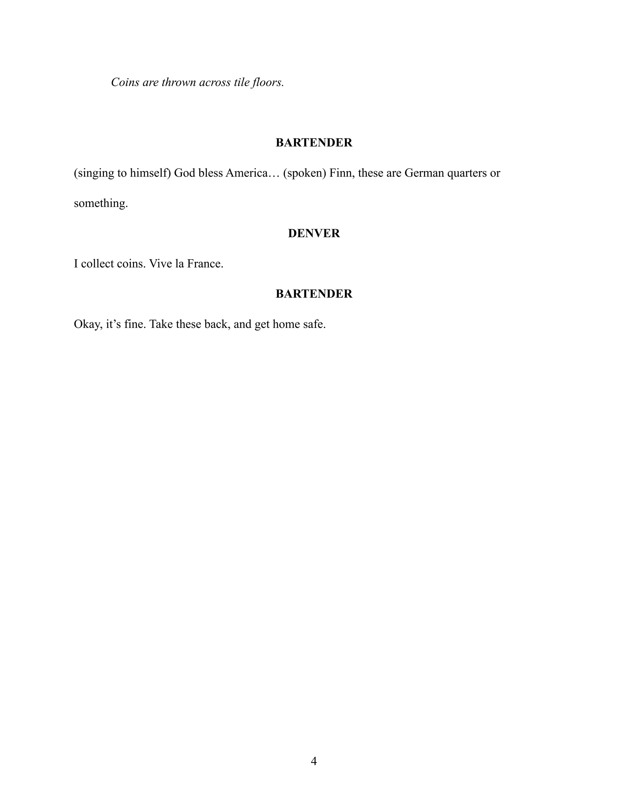 Coins are thrown across tile floors.
BARTENDER
(singing to himself) God bless America… (spoken) Finn, these are German quarters or
something.
DENVER
I collect coins. Vive la France.
BARTENDER
Okay, it’s fine. Take these back, and get home safe.
4
 
