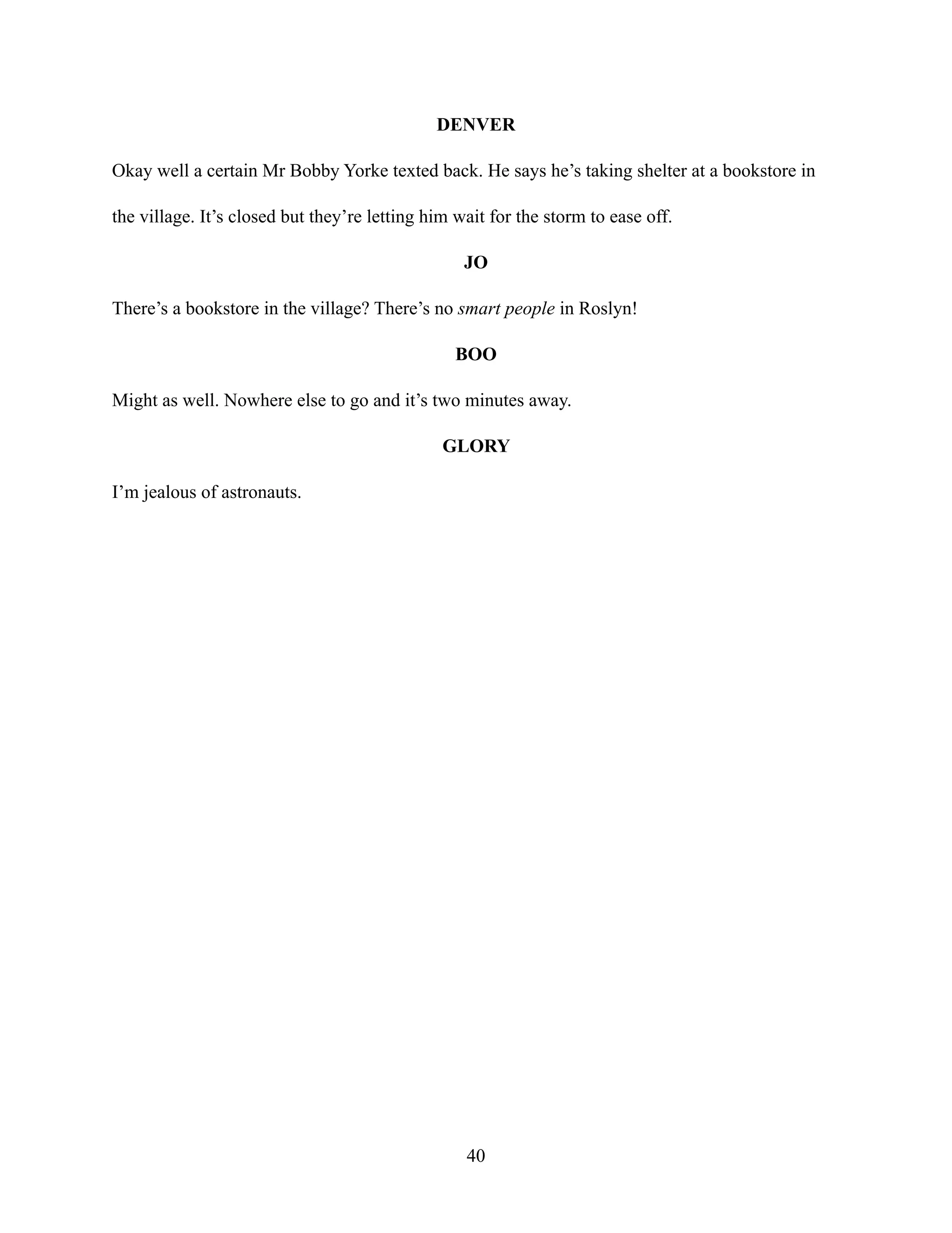 DENVER
Okay well a certain Mr Bobby Yorke texted back. He says he’s taking shelter at a bookstore in
the village. It’s closed but they’re letting him wait for the storm to ease off.
JO
There’s a bookstore in the village? There’s no smart people in Roslyn!
BOO
Might as well. Nowhere else to go and it’s two minutes away.
GLORY
I’m jealous of astronauts.
40
 