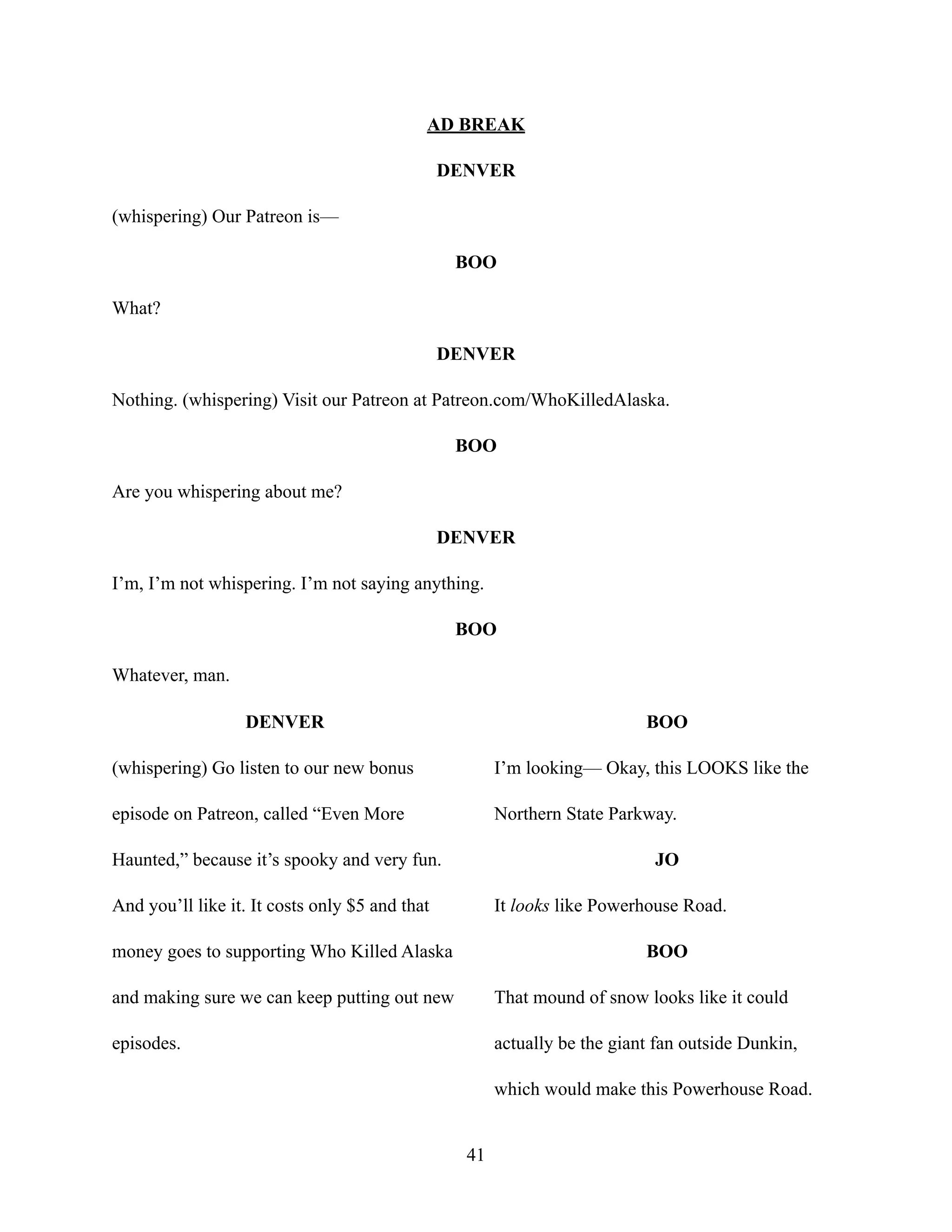 AD BREAK
DENVER
(whispering) Our Patreon is—
BOO
What?
DENVER
Nothing. (whispering) Visit our Patreon at Patreon.com/WhoKilledAlaska.
BOO
Are you whispering about me?
DENVER
I’m, I’m not whispering. I’m not saying anything.
BOO
Whatever, man.
DENVER
(whispering) Go listen to our new bonus
episode on Patreon, called “Even More
Haunted,” because it’s spooky and very fun.
And you’ll like it. It costs only $5 and that
money goes to supporting Who Killed Alaska
and making sure we can keep putting out new
episodes.
BOO
I’m looking— Okay, this LOOKS like the
Northern State Parkway.
JO
It looks like Powerhouse Road.
BOO
That mound of snow looks like it could
actually be the giant fan outside Dunkin,
which would make this Powerhouse Road.
41
 