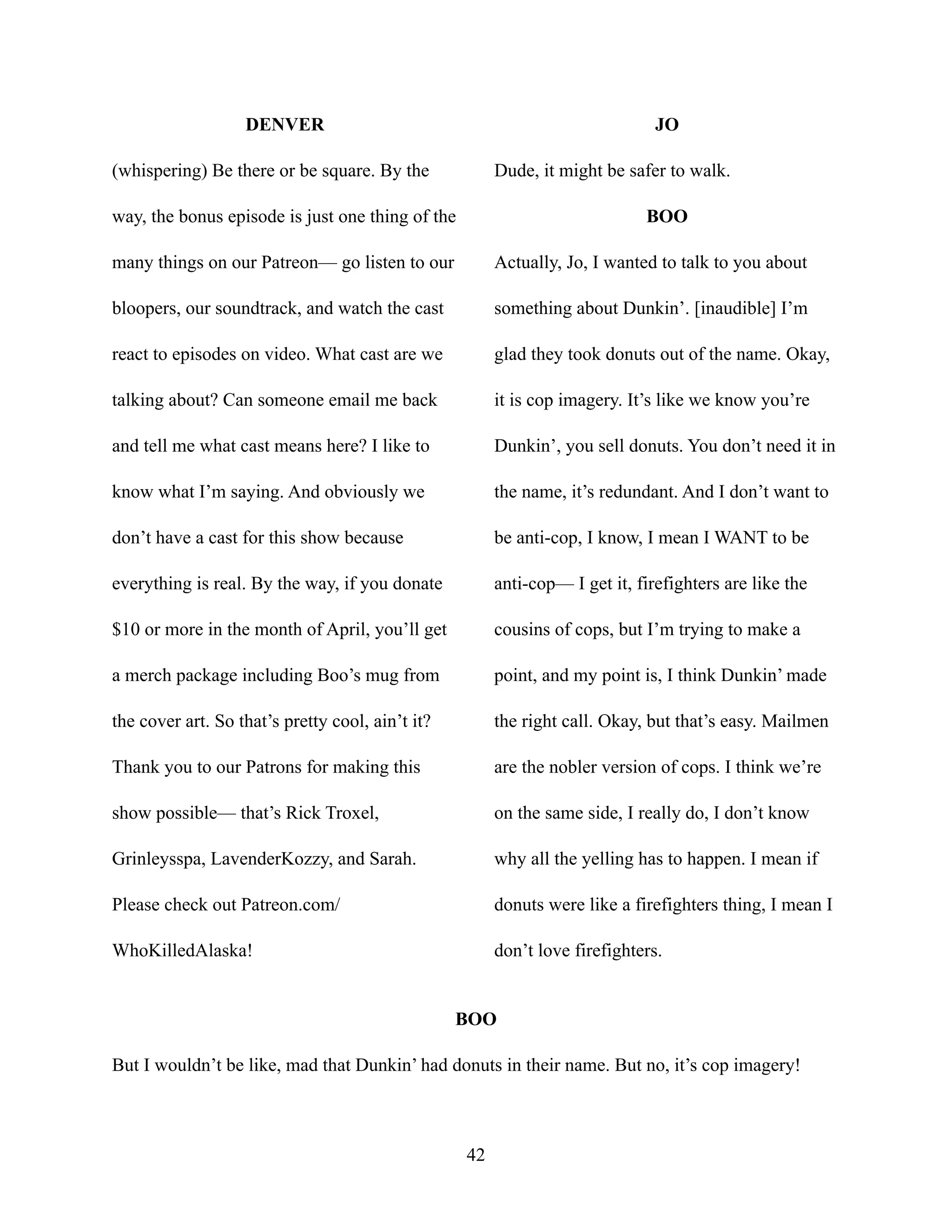 DENVER
(whispering) Be there or be square. By the
way, the bonus episode is just one thing of the
many things on our Patreon— go listen to our
bloopers, our soundtrack, and watch the cast
react to episodes on video. What cast are we
talking about? Can someone email me back
and tell me what cast means here? I like to
know what I’m saying. And obviously we
don’t have a cast for this show because
everything is real. By the way, if you donate
$10 or more in the month of April, you’ll get
a merch package including Boo’s mug from
the cover art. So that’s pretty cool, ain’t it?
Thank you to our Patrons for making this
show possible— that’s Rick Troxel,
Grinleysspa, LavenderKozzy, and Sarah.
Please check out Patreon.com/
WhoKilledAlaska!
JO
Dude, it might be safer to walk.
BOO
Actually, Jo, I wanted to talk to you about
something about Dunkin’. [inaudible] I’m
glad they took donuts out of the name. Okay,
it is cop imagery. It’s like we know you’re
Dunkin’, you sell donuts. You don’t need it in
the name, it’s redundant. And I don’t want to
be anti-cop, I know, I mean I WANT to be
anti-cop— I get it, firefighters are like the
cousins of cops, but I’m trying to make a
point, and my point is, I think Dunkin’ made
the right call. Okay, but that’s easy. Mailmen
are the nobler version of cops. I think we’re
on the same side, I really do, I don’t know
why all the yelling has to happen. I mean if
donuts were like a firefighters thing, I mean I
don’t love firefighters.
BOO
But I wouldn’t be like, mad that Dunkin’ had donuts in their name. But no, it’s cop imagery!
42
 