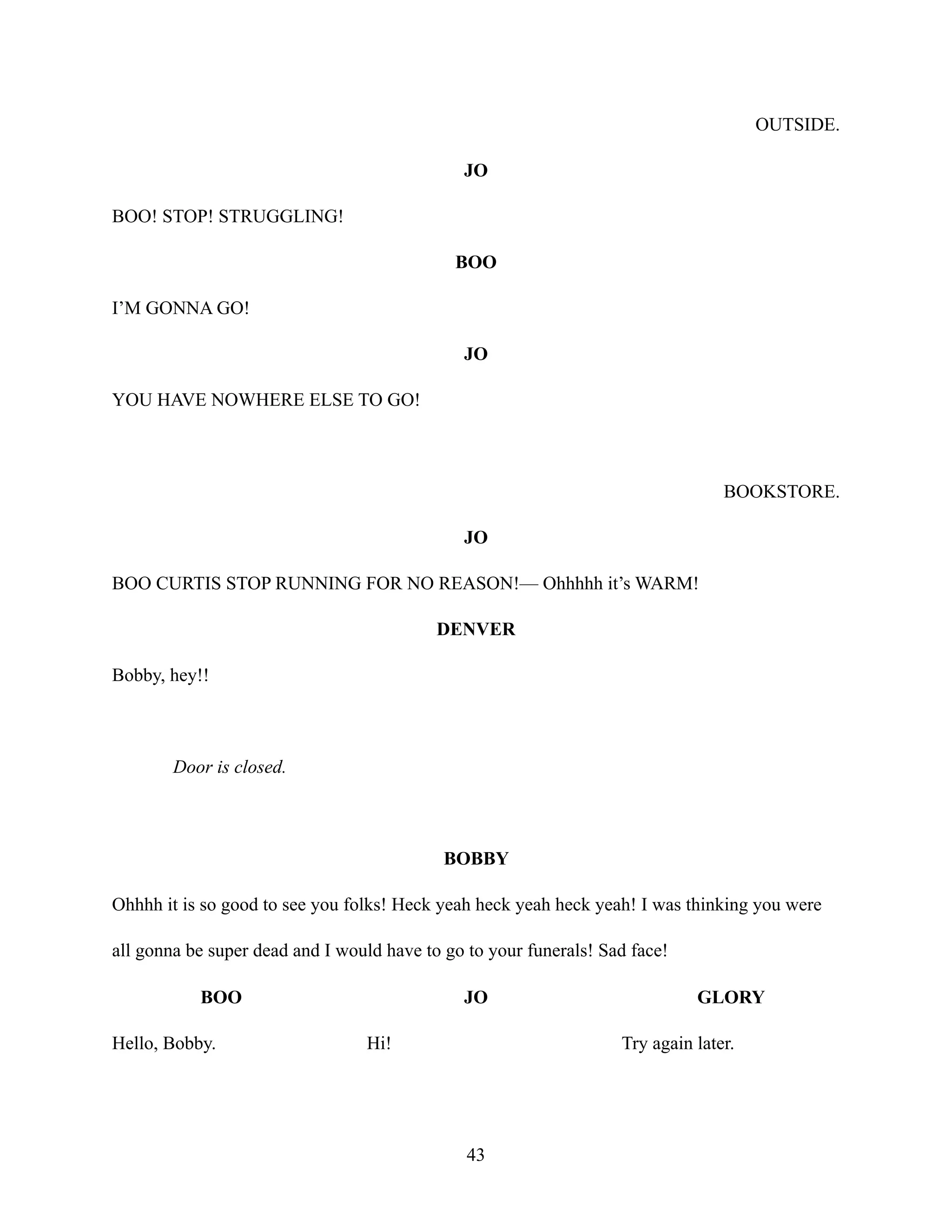 OUTSIDE.
JO
BOO! STOP! STRUGGLING!
BOO
I’M GONNA GO!
JO
YOU HAVE NOWHERE ELSE TO GO!
BOOKSTORE.
JO
BOO CURTIS STOP RUNNING FOR NO REASON!— Ohhhhh it’s WARM!
DENVER
Bobby, hey!!
Door is closed.
BOBBY
Ohhhh it is so good to see you folks! Heck yeah heck yeah heck yeah! I was thinking you were
all gonna be super dead and I would have to go to your funerals! Sad face!
BOO
Hello, Bobby.
JO
Hi!
GLORY
Try again later.
43
 