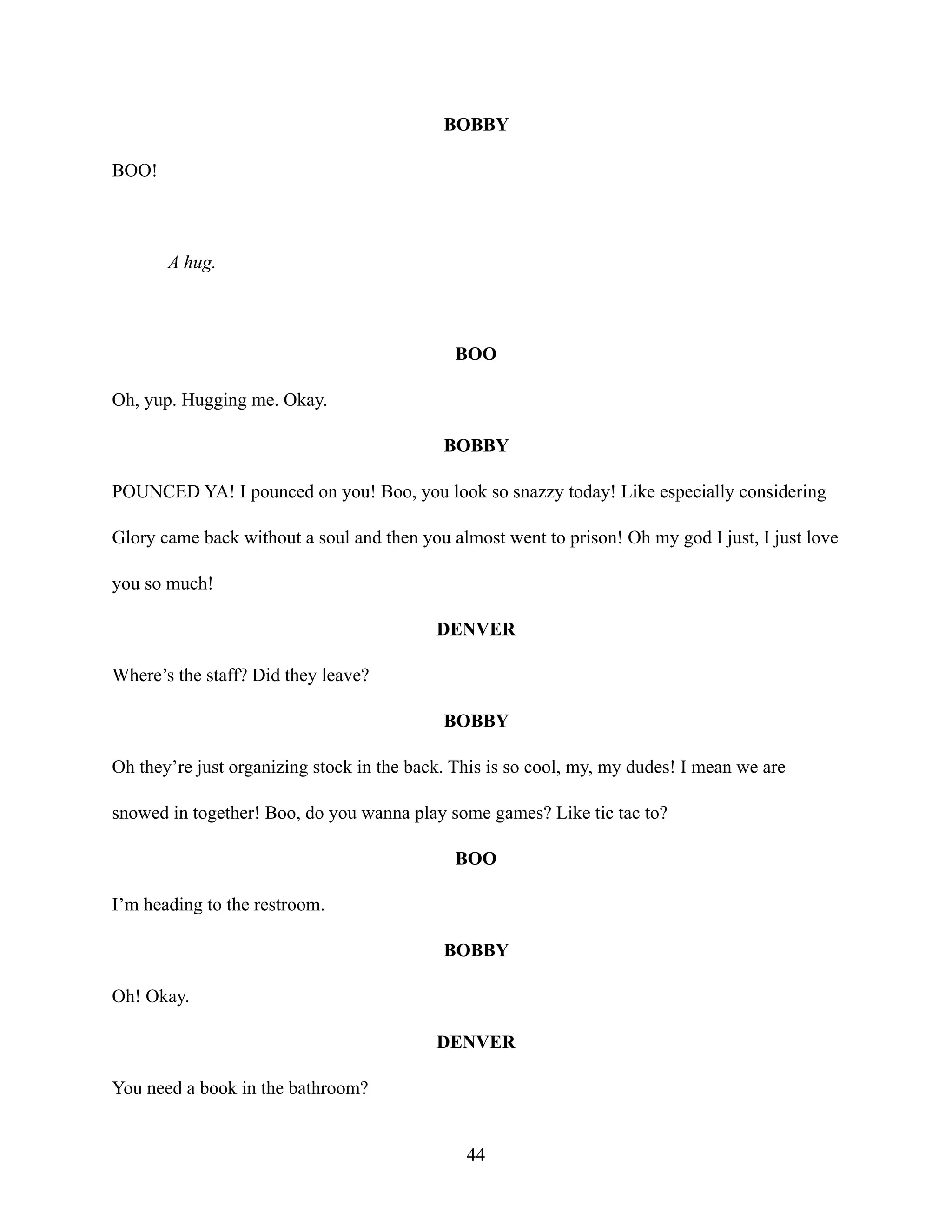 BOBBY
BOO!
A hug.
BOO
Oh, yup. Hugging me. Okay.
BOBBY
POUNCED YA! I pounced on you! Boo, you look so snazzy today! Like especially considering
Glory came back without a soul and then you almost went to prison! Oh my god I just, I just love
you so much!
DENVER
Where’s the staff? Did they leave?
BOBBY
Oh they’re just organizing stock in the back. This is so cool, my, my dudes! I mean we are
snowed in together! Boo, do you wanna play some games? Like tic tac to?
BOO
I’m heading to the restroom.
BOBBY
Oh! Okay.
DENVER
You need a book in the bathroom?
44
 