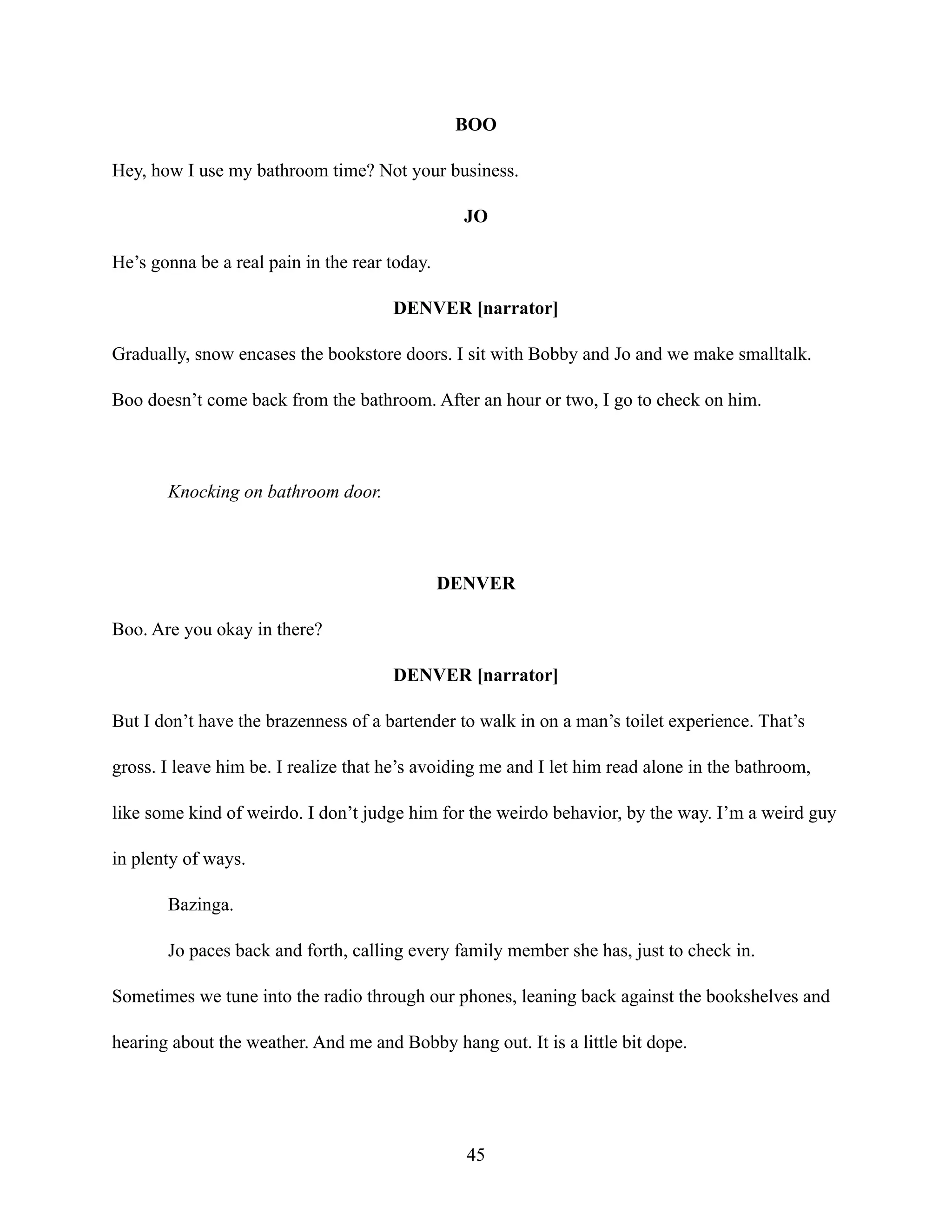 BOO
Hey, how I use my bathroom time? Not your business.
JO
He’s gonna be a real pain in the rear today.
DENVER [narrator]
Gradually, snow encases the bookstore doors. I sit with Bobby and Jo and we make smalltalk.
Boo doesn’t come back from the bathroom. After an hour or two, I go to check on him.
Knocking on bathroom door.
DENVER
Boo. Are you okay in there?
DENVER [narrator]
But I don’t have the brazenness of a bartender to walk in on a man’s toilet experience. That’s
gross. I leave him be. I realize that he’s avoiding me and I let him read alone in the bathroom,
like some kind of weirdo. I don’t judge him for the weirdo behavior, by the way. I’m a weird guy
in plenty of ways.
Bazinga.
Jo paces back and forth, calling every family member she has, just to check in.
Sometimes we tune into the radio through our phones, leaning back against the bookshelves and
hearing about the weather. And me and Bobby hang out. It is a little bit dope.
45
 