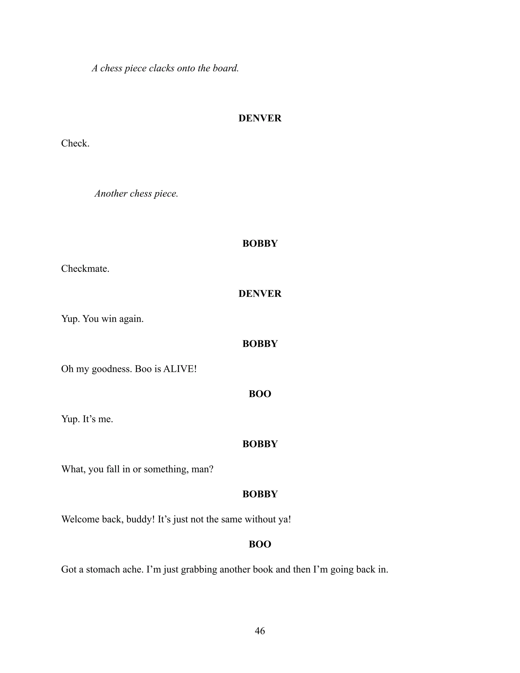 A chess piece clacks onto the board.
DENVER
Check.
Another chess piece.
BOBBY
Checkmate.
DENVER
Yup. You win again.
BOBBY
Oh my goodness. Boo is ALIVE!
BOO
Yup. It’s me.
BOBBY
What, you fall in or something, man?
BOBBY
Welcome back, buddy! It’s just not the same without ya!
BOO
Got a stomach ache. I’m just grabbing another book and then I’m going back in.
46
 