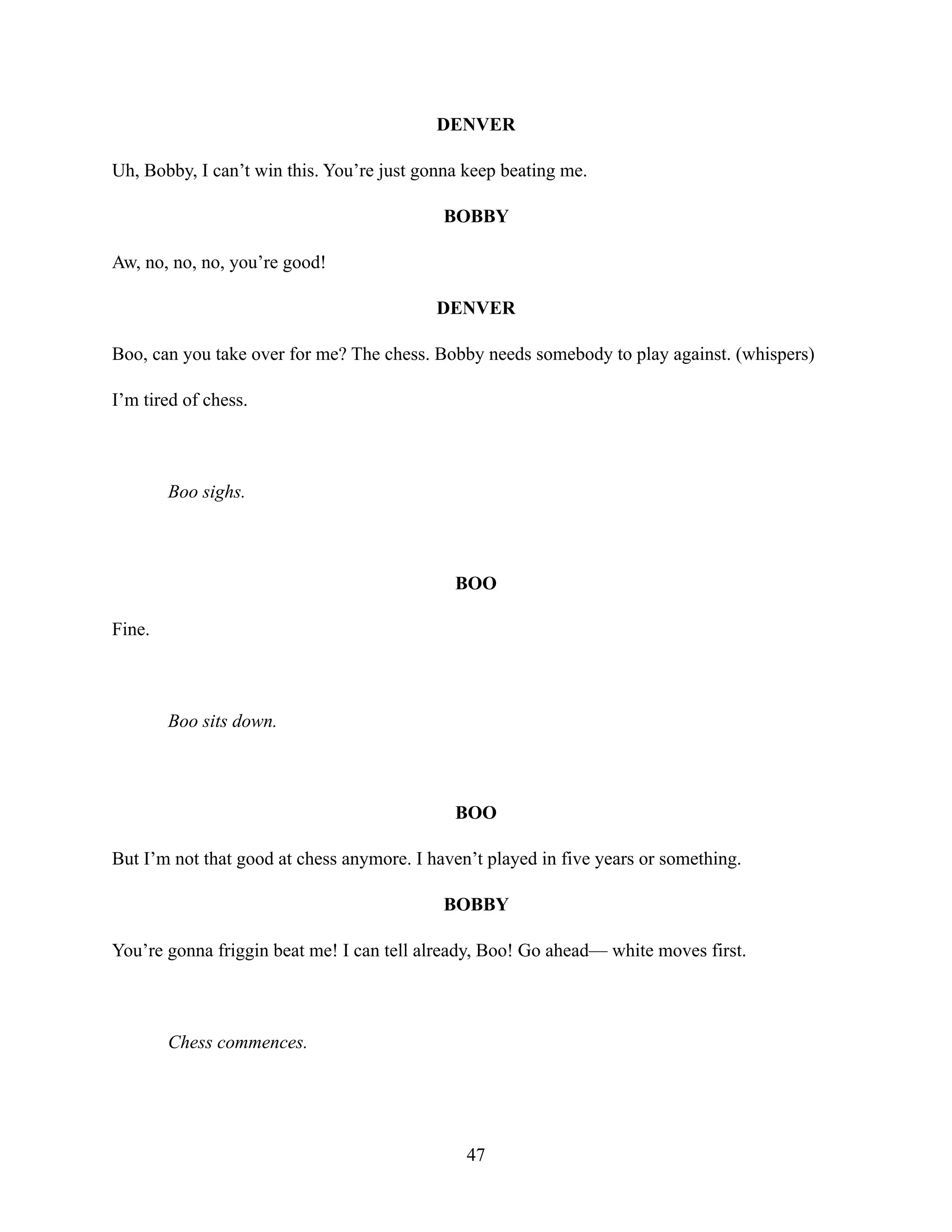 DENVER
Uh, Bobby, I can’t win this. You’re just gonna keep beating me.
BOBBY
Aw, no, no, no, you’re good!
DENVER
Boo, can you take over for me? The chess. Bobby needs somebody to play against. (whispers)
I’m tired of chess.
Boo sighs.
BOO
Fine.
Boo sits down.
BOO
But I’m not that good at chess anymore. I haven’t played in five years or something.
BOBBY
You’re gonna friggin beat me! I can tell already, Boo! Go ahead— white moves first.
Chess commences.
47
 
