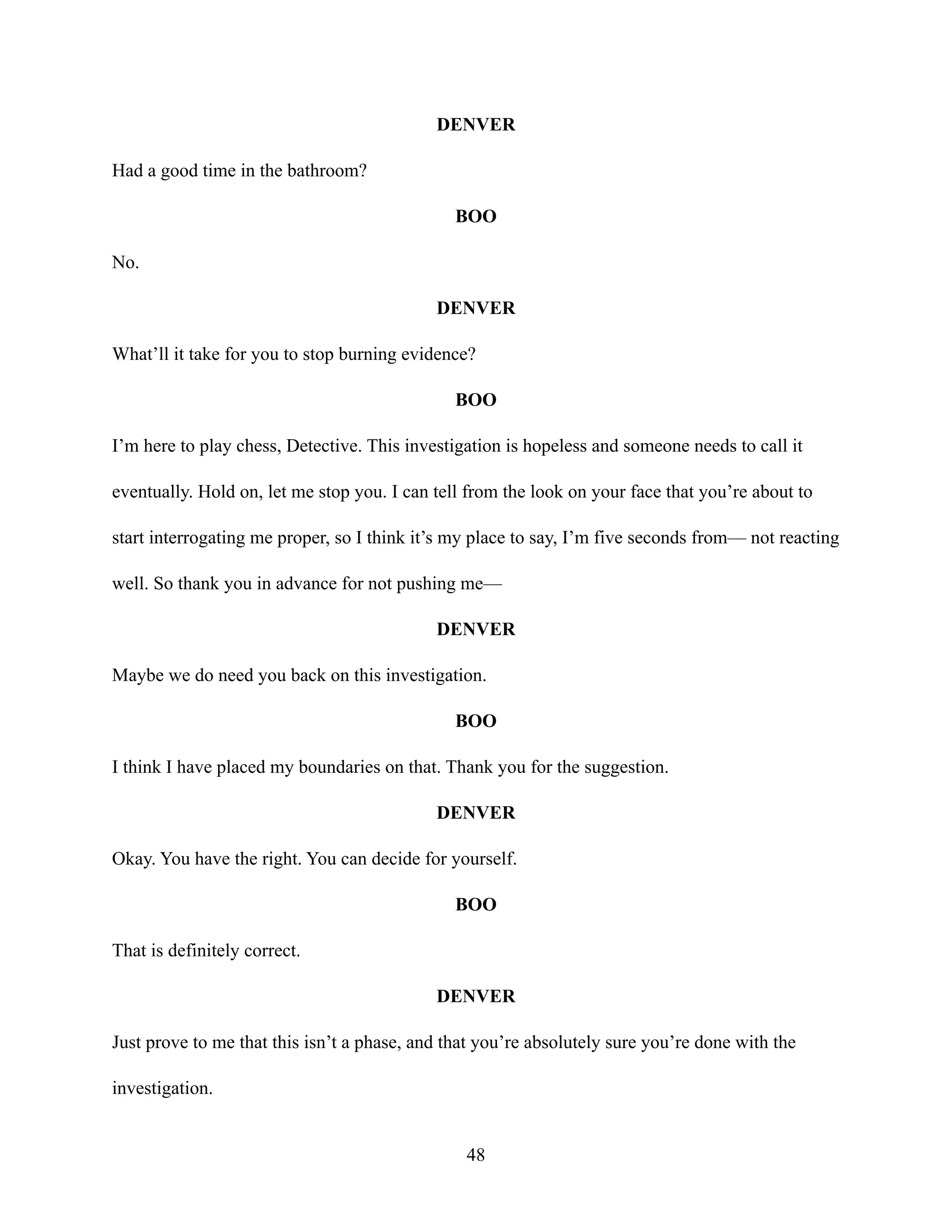 DENVER
Had a good time in the bathroom?
BOO
No.
DENVER
What’ll it take for you to stop burning evidence?
BOO
I’m here to play chess, Detective. This investigation is hopeless and someone needs to call it
eventually. Hold on, let me stop you. I can tell from the look on your face that you’re about to
start interrogating me proper, so I think it’s my place to say, I’m five seconds from— not reacting
well. So thank you in advance for not pushing me—
DENVER
Maybe we do need you back on this investigation.
BOO
I think I have placed my boundaries on that. Thank you for the suggestion.
DENVER
Okay. You have the right. You can decide for yourself.
BOO
That is definitely correct.
DENVER
Just prove to me that this isn’t a phase, and that you’re absolutely sure you’re done with the
investigation.
48
 