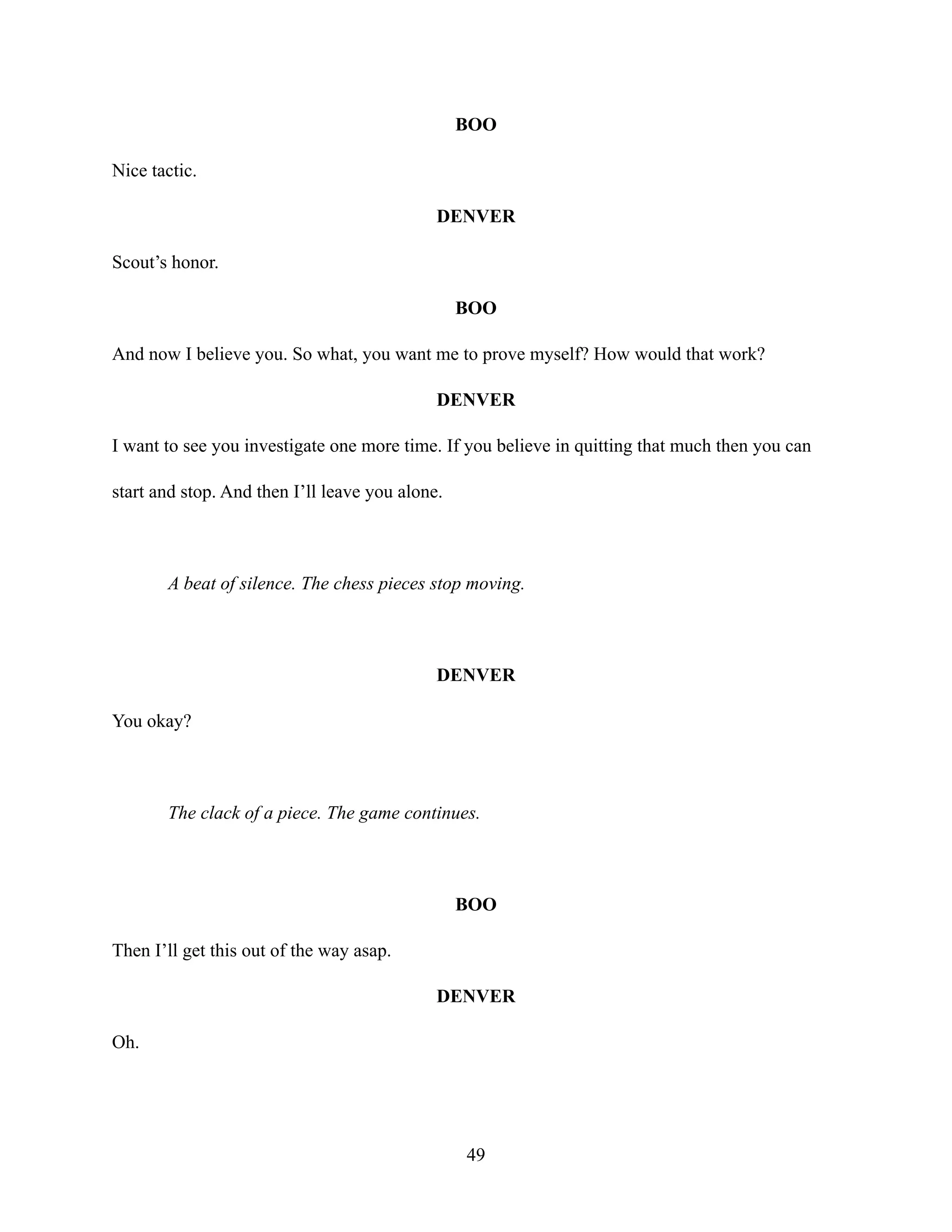 BOO
Nice tactic.
DENVER
Scout’s honor.
BOO
And now I believe you. So what, you want me to prove myself? How would that work?
DENVER
I want to see you investigate one more time. If you believe in quitting that much then you can
start and stop. And then I’ll leave you alone.
A beat of silence. The chess pieces stop moving.
DENVER
You okay?
The clack of a piece. The game continues.
BOO
Then I’ll get this out of the way asap.
DENVER
Oh.
49
 